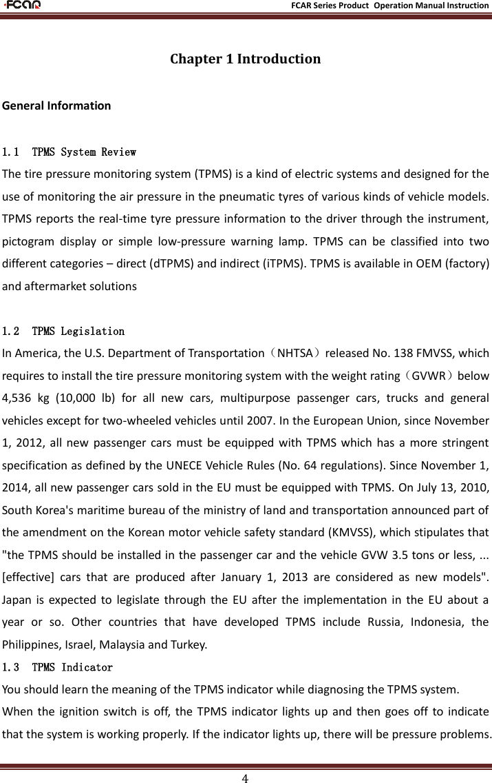                                                           FCAR Series Product Operation Manual Instruction 4 Chapter 1 Introduction General Information 1.1 TPMS System Review The tire pressure monitoring system (TPMS) is a kind of electric systems and designed for the use of monitoring the air pressure in the pneumatic tyres of various kinds of vehicle models. TPMS reports the real-time tyre pressure information to the driver through the instrument, pictogram  display  or  simple  low-pressure  warning  lamp.  TPMS  can  be  classified  into  two different categories – direct (dTPMS) and indirect (iTPMS). TPMS is available in OEM (factory) and aftermarket solutions  1.2 TPMS Legislation In America, the U.S. Department of Transportation（NHTSA）released No. 138 FMVSS, which requires to install the tire pressure monitoring system with the weight rating（GVWR）below 4,536  kg  (10,000  lb)  for  all  new  cars,  multipurpose  passenger  cars,  trucks  and  general vehicles except for two-wheeled vehicles until 2007. In the European Union, since November 1,  2012,  all  new  passenger cars  must  be  equipped  with  TPMS  which  has  a  more  stringent specification as defined by the UNECE Vehicle Rules (No. 64 regulations). Since November 1, 2014, all new passenger cars sold in the EU must be equipped with TPMS. On July 13, 2010, South Korea&apos;s maritime bureau of the ministry of land and transportation announced part of the amendment on the Korean motor vehicle safety standard (KMVSS), which stipulates that &quot;the TPMS should be installed in the passenger car and the vehicle GVW 3.5 tons or less, ... [effective]  cars  that  are  produced  after  January  1,  2013  are  considered  as  new  models&quot;. Japan  is  expected  to  legislate through  the  EU  after  the  implementation  in  the  EU  about  a year  or  so.  Other  countries  that  have  developed  TPMS  include  Russia,  Indonesia,  the Philippines, Israel, Malaysia and Turkey. 1.3 TPMS Indicator You should learn the meaning of the TPMS indicator while diagnosing the TPMS system.   When the  ignition  switch  is  off,  the  TPMS  indicator  lights up  and  then  goes off to  indicate that the system is working properly. If the indicator lights up, there will be pressure problems. 