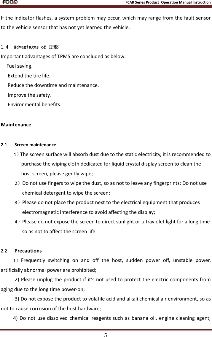                                                           FCAR Series Product Operation Manual Instruction 5 If the indicator flashes, a system problem may occur, which may range from the fault sensor to the vehicle sensor that has not yet learned the vehicle.  1.4 Advantages of TPMS Important advantages of TPMS are concluded as below:  Fuel saving.  Extend the tire life.  Reduce the downtime and maintenance.  Improve the safety.  Environmental benefits. Maintenance 2.1      Screen maintenance 1）The screen surface will absorb dust due to the static electricity, it is recommended to purchase the wiping cloth dedicated for liquid crystal display screen to clean the host screen, please gently wipe; 2）Do not use fingers to wipe the dust, so as not to leave any fingerprints; Do not use chemical detergent to wipe the screen; 3）Please do not place the product next to the electrical equipment that produces electromagnetic interference to avoid affecting the display; 4）Please do not expose the screen to direct sunlight or ultraviolet light for a long time so as not to affect the screen life.  2.2      Precautions 1）Frequently  switching  on  and  off  the  host,  sudden  power  off,  unstable  power, artificially abnormal power are prohibited; 2) Please unplug the product if it’s not used to protect the electric components from aging due to the long time power-on; 3) Do not expose the product to volatile acid and alkali chemical air environment, so as not to cause corrosion of the host hardware; 4)  Do  not  use  dissolved chemical reagents such  as banana oil,  engine  cleaning  agent, 