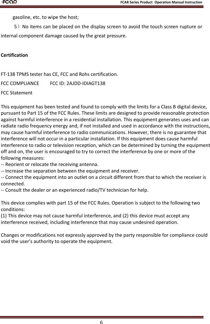 FCAR Series Product Operation Manual Instruction6 gasoline, etc. to wipe the host; 5）No items can be placed on the display screen to avoid the touch screen rupture or internal component damage caused by the great pressure. Certification FT-138 TPMS tester has CE, FCC and Rohs certification. FCC COMPLIANCE        FCC ID: 2AJDD-IDIAGT138 FCC Statement This equipment has been tested and found to comply with the limits for a Class B digital device, pursuant to Part 15 of the FCC Rules. These limits are designed to provide reasonable protection against harmful interference in a residential installation. This equipment generates uses and can radiate radio frequency energy and, if not installed and used in accordance with the instructions, may cause harmful interference to radio communications. However, there is no guarantee that interference will not occur in a particular installation. If this equipment does cause harmful interference to radio or television reception, which can be determined by turning the equipment off and on, the user is encouraged to try to correct the interference by one or more of the following measures:-- Reorient or relocate the receiving antenna.  -- Increase the separation between the equipment and receiver.   -- Connect the equipment into an outlet on a circuit different from that to which the receiver is connected.  -- Consult the dealer or an experienced radio/TV technician for help.This device complies with part 15 of the FCC Rules. Operation is subject to the following two conditions:(1) This device may not cause harmful interference, and (2) this device must accept any interference received, including interference that may cause undesired operation.Changes or modifications not expressly approved by the party responsible for compliance could void the user&apos;s authority to operate the equipment.