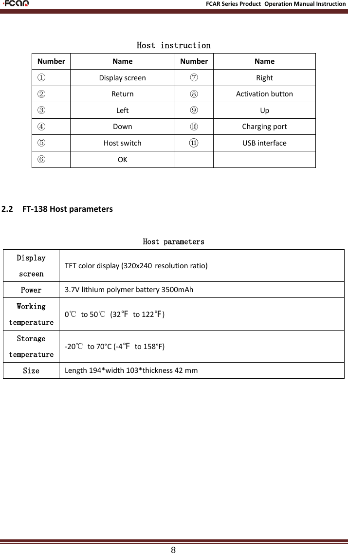                                                           FCAR Series Product Operation Manual Instruction 8  Host instruction Number Name Number Name ① Display screen ⑦ Right ② Return ⑧ Activation button ③ Left ⑨ Up ④ Down ⑩ Charging port ⑤ Host switch ⑪ USB interface ⑥ OK    2.2    FT-138 Host parameters Host parameters Display screen TFT color display (320x240 resolution ratio) Power 3.7V lithium polymer battery 3500mAh Working temperature 0℃  to 50℃  (32℉  to 122℉) Storage temperature -20℃  to 70°C (-4℉  to 158°F) Size Length 194*width 103*thickness 42 mm           