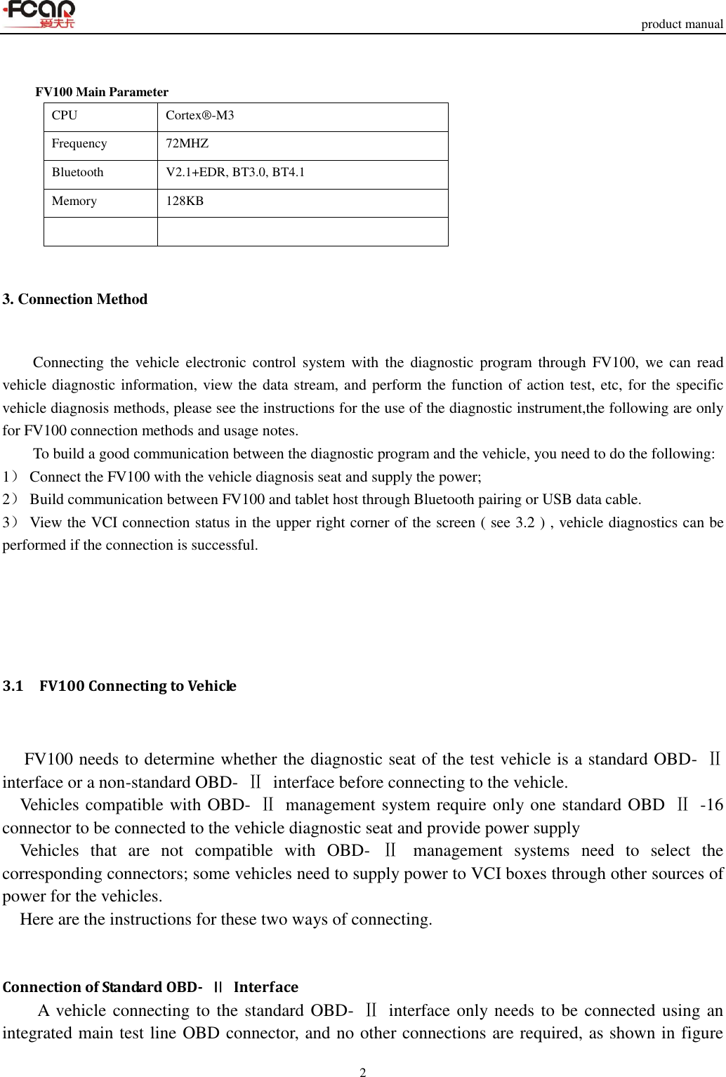     product manual 2    FV100 Main Parameter CPU Cortex®-M3 Frequency 72MHZ Bluetooth   V2.1+EDR, BT3.0, BT4.1 Memory 128KB   3. Connection Method     Connecting the  vehicle electronic control system  with  the  diagnostic program  through  FV100,  we  can  read vehicle diagnostic information, view the data stream, and perform the function of action test, etc, for the specific vehicle diagnosis methods, please see the instructions for the use of the diagnostic instrument,the following are only for FV100 connection methods and usage notes. To build a good communication between the diagnostic program and the vehicle, you need to do the following: 1） Connect the FV100 with the vehicle diagnosis seat and supply the power; 2） Build communication between FV100 and tablet host through Bluetooth pairing or USB data cable. 3） View the VCI connection status in the upper right corner of the screen ( see 3.2 ) , vehicle diagnostics can be performed if the connection is successful.               3.1    FV100 Connecting to Vehicle      FV100 needs to determine whether the diagnostic seat of the test vehicle is a standard OBD-  Ⅱ interface or a non-standard OBD-  Ⅱ  interface before connecting to the vehicle. Vehicles compatible with OBD-  Ⅱ  management system require only one standard OBD  Ⅱ  -16 connector to be connected to the vehicle diagnostic seat and provide power supply Vehicles  that  are  not  compatible  with  OBD-  Ⅱ  management  systems  need  to  select  the corresponding connectors; some vehicles need to supply power to VCI boxes through other sources of power for the vehicles. Here are the instructions for these two ways of connecting.   Connection of Standard OBD-  Ⅱ  Interface A vehicle connecting to the standard OBD-  Ⅱ  interface only needs to be connected using an integrated main test line OBD connector, and no other connections are required, as shown in figure 