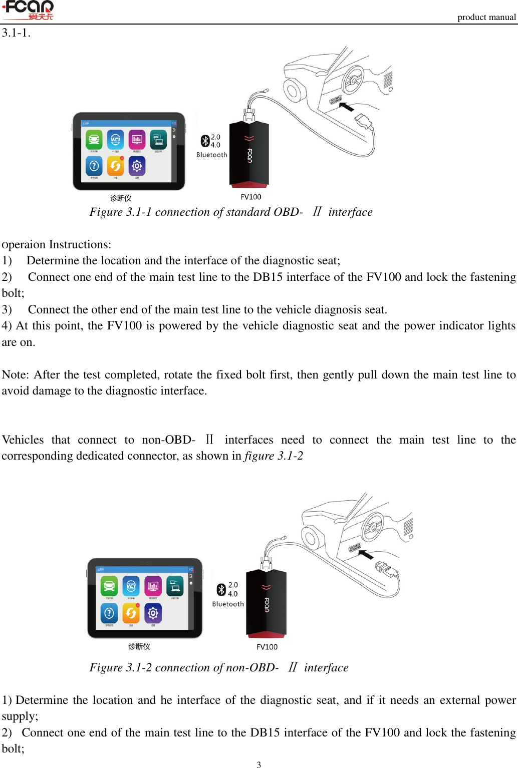     product manual 3  3.1-1.  Figure 3.1-1 connection of standard OBD- Ⅱ  interface                  Operaion Instructions: 1)    Determine the location and the interface of the diagnostic seat; 2)   Connect one end of the main test line to the DB15 interface of the FV100 and lock the fastening bolt; 3)   Connect the other end of the main test line to the vehicle diagnosis seat. 4) At this point, the FV100 is powered by the vehicle diagnostic seat and the power indicator lights are on.  Note: After the test completed, rotate the fixed bolt first, then gently pull down the main test line to avoid damage to the diagnostic interface.   Vehicles  that  connect  to  non-OBD-  Ⅱ  interfaces  need  to  connect  the  main  test  line  to  the corresponding dedicated connector, as shown in figure 3.1-2   Figure 3.1-2 connection of non-OBD- Ⅱ  interface  1) Determine the location and he interface of the diagnostic seat, and if it needs an external power supply; 2)   Connect one end of the main test line to the DB15 interface of the FV100 and lock the fastening bolt; 