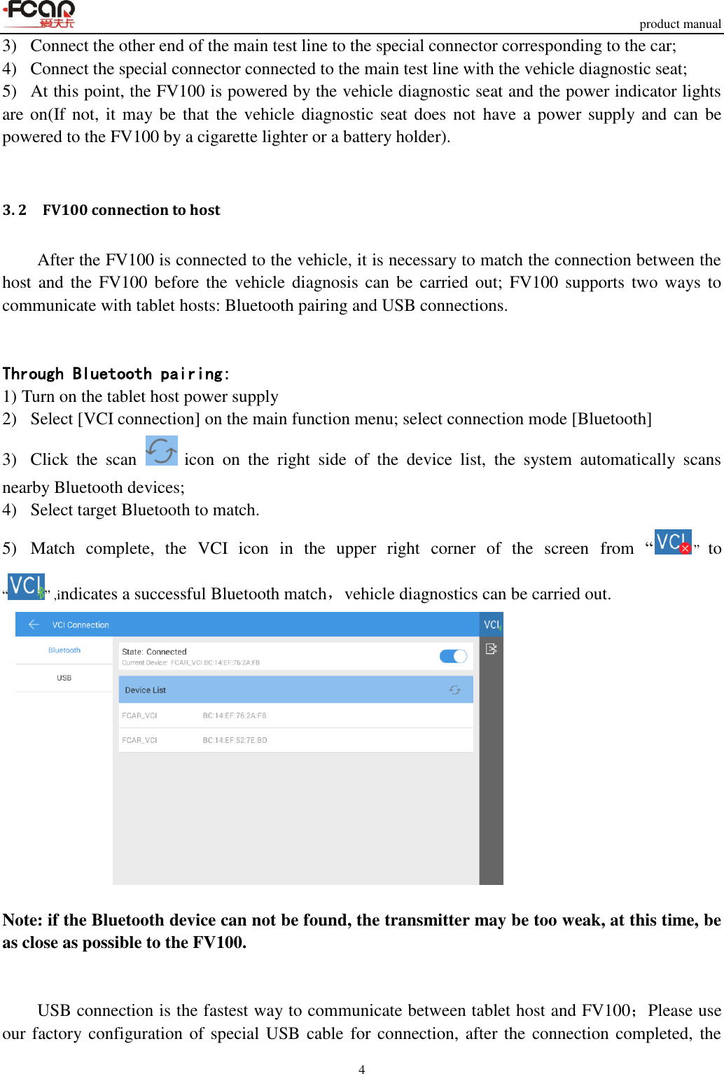     product manual 4  3)   Connect the other end of the main test line to the special connector corresponding to the car; 4)   Connect the special connector connected to the main test line with the vehicle diagnostic seat; 5)   At this point, the FV100 is powered by the vehicle diagnostic seat and the power indicator lights are on(If not, it may be that the vehicle diagnostic seat does not  have a power supply and can be powered to the FV100 by a cigarette lighter or a battery holder).  3. 2    FV100 connection to host After the FV100 is connected to the vehicle, it is necessary to match the connection between the host  and  the  FV100 before the  vehicle diagnosis  can be carried out;  FV100 supports  two  ways  to communicate with tablet hosts: Bluetooth pairing and USB connections.   Through Bluetooth pairing: 1) Turn on the tablet host power supply 2)   Select [VCI connection] on the main function menu; select connection mode [Bluetooth] 3)   Click  the  scan   icon  on  the  right  side  of  the  device  list,  the  system  automatically  scans nearby Bluetooth devices;   4)   Select target Bluetooth to match. 5)   Match  complete,  the  VCI  icon  in  the  upper  right  corner  of  the  screen  from  “” to “ ” ,indicates a successful Bluetooth match，vehicle diagnostics can be carried out.   Note: if the Bluetooth device can not be found, the transmitter may be too weak, at this time, be as close as possible to the FV100.   USB connection is the fastest way to communicate between tablet host and FV100；Please use our factory configuration of special USB cable for connection, after the connection completed,  the 