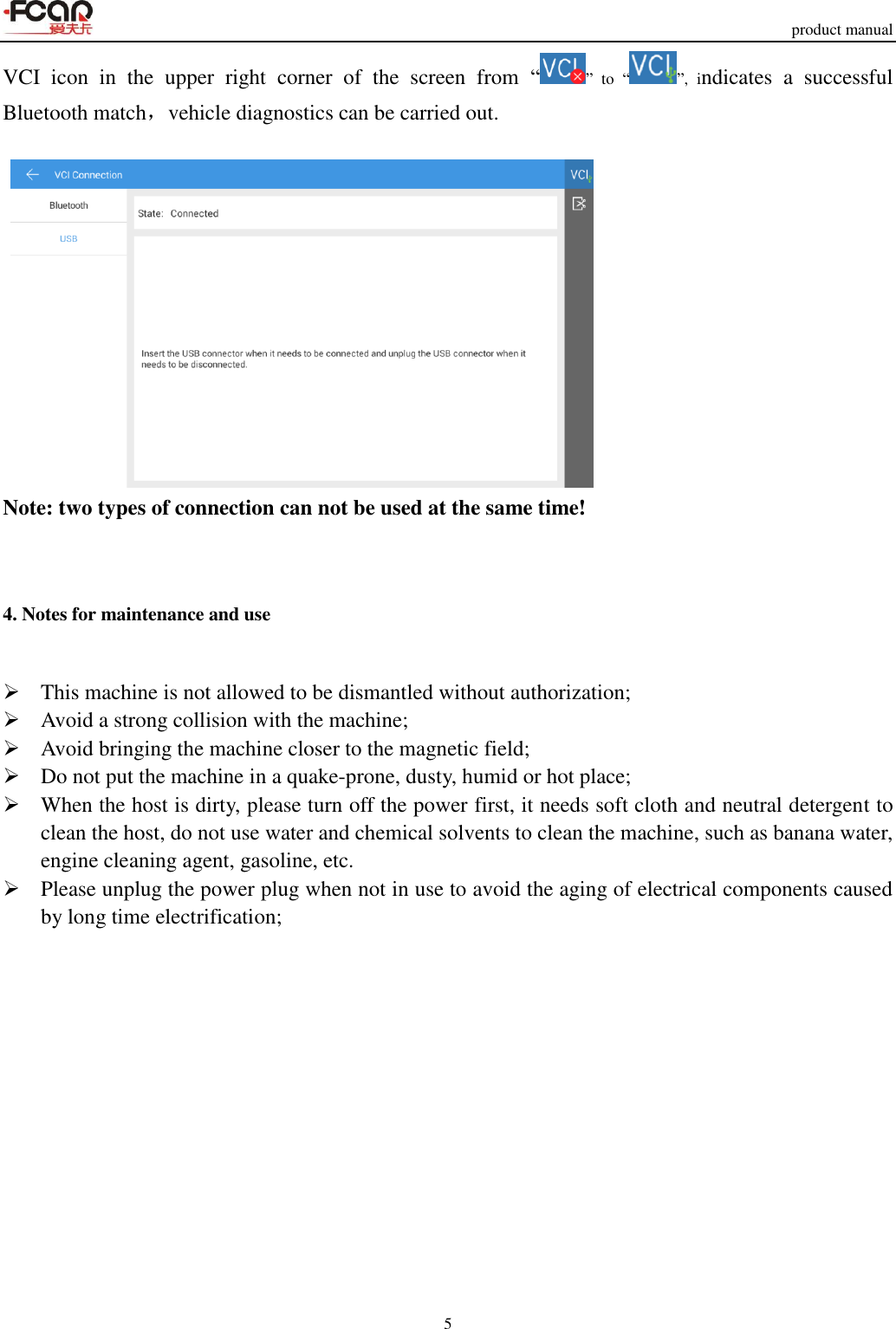     product manual 5  VCI  icon  in  the  upper  right  corner  of  the  screen  from  “”  to  “ ”,  indicates  a  successful Bluetooth match，vehicle diagnostics can be carried out.   Note: two types of connection can not be used at the same time!  4. Notes for maintenance and use  This machine is not allowed to be dismantled without authorization;  Avoid a strong collision with the machine;  Avoid bringing the machine closer to the magnetic field;  Do not put the machine in a quake-prone, dusty, humid or hot place;  When the host is dirty, please turn off the power first, it needs soft cloth and neutral detergent to clean the host, do not use water and chemical solvents to clean the machine, such as banana water, engine cleaning agent, gasoline, etc.  Please unplug the power plug when not in use to avoid the aging of electrical components caused by long time electrification;              