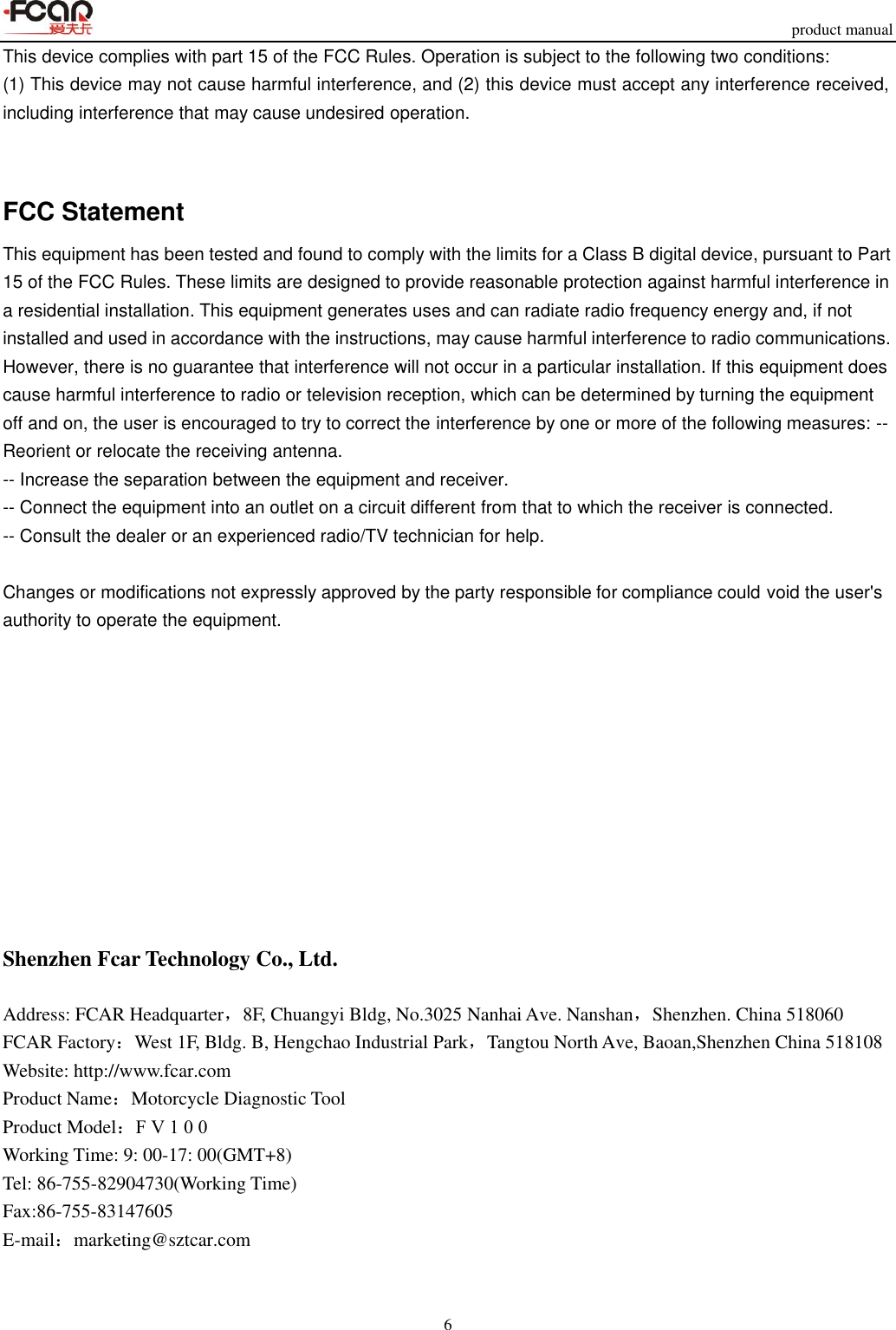 product manual 6 This device complies with part 15 of the FCC Rules. Operation is subject to the following two conditions: (1) This device may not cause harmful interference, and (2) this device must accept any interference received, including interference that may cause undesired operation. FCC Statement This equipment has been tested and found to comply with the limits for a Class B digital device, pursuant to Part 15 of the FCC Rules. These limits are designed to provide reasonable protection against harmful interference in a residential installation. This equipment generates uses and can radiate radio frequency energy and, if not installed and used in accordance with the instructions, may cause harmful interference to radio communications. However, there is no guarantee that interference will not occur in a particular installation. If this equipment does cause harmful interference to radio or television reception, which can be determined by turning the equipment off and on, the user is encouraged to try to correct the interference by one or more of the following measures: -- Reorient or relocate the receiving antenna.   -- Increase the separation between the equipment and receiver.    -- Connect the equipment into an outlet on a circuit different from that to which the receiver is connected.   -- Consult the dealer or an experienced radio/TV technician for help. Changes or modifications not expressly approved by the party responsible for compliance could void the user&apos;s authority to operate the equipment. Shenzhen Fcar Technology Co., Ltd. Address: FCAR Headquarter，8F, Chuangyi Bldg, No.3025 Nanhai Ave. Nanshan，Shenzhen. China 518060 FCAR Factory：West 1F, Bldg. B, Hengchao Industrial Park，Tangtou North Ave, Baoan,Shenzhen China 518108 Website: http://www.fcar.com Product Name：Motorcycle Diagnostic Tool Product Model：FV100  Working Time: 9: 00-17: 00(GMT+8) Tel: 86-755-82904730(Working Time) Fax:86-755-83147605 E-mail：marketing@sztcar.com