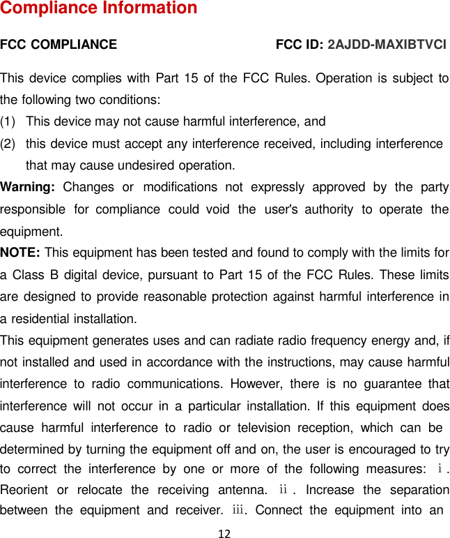 12  Compliance Information  FCC COMPLIANCE  FCC ID: 2AJDD-MAXIBTVCI  This device complies with Part 15 of  the FCC Rules. Operation is subject to the following two conditions: (1)  This device may not cause harmful interference, and (2)  this device must accept any interference received, including interference that may cause undesired operation. Warning:  Changes  or  modifications  not  expressly  approved  by  the  party responsible  for  compliance  could  void  the  user&apos;s  authority  to  operate  the equipment. NOTE: This equipment has been tested and found to comply with the limits for a Class B digital device, pursuant to Part 15 of  the FCC Rules. These limits are designed to provide reasonable protection against harmful interference in a residential installation. This equipment generates uses and can radiate radio frequency energy and, if not installed and used in accordance with the instructions, may cause harmful interference  to  radio  communications.  However,  there  is no  guarantee  that interference  will  not  occur  in  a  particular  installation.  If  this  equipment  does cause  harmful  interference  to  radio  or  television  reception,  which  can  be determined by turning the equipment off and on, the user is encouraged to try to  correct  the  interference  by one or  more  of  the  following  measures:  ⅰ. Reorient  or  relocate  the  receiving  antenna.  ⅱ.  Increase  the  separation between  the  equipment  and  receiver.  ⅲ.  Connect  the  equipment  into  an 