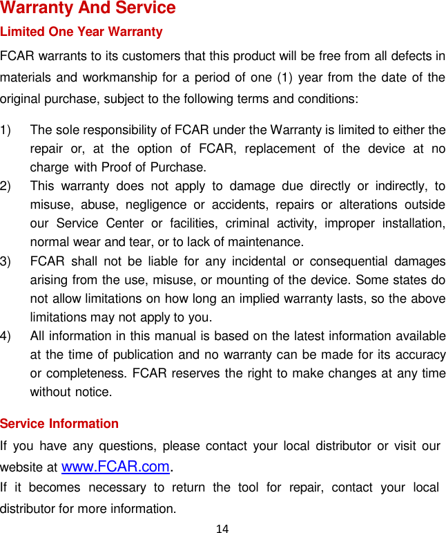 14  Warranty And Service Limited One Year Warranty FCAR warrants to its customers that this product will be free from all defects in materials and workmanship for a period of one (1) year from the date of the original purchase, subject to the following terms and conditions: 1)  The sole responsibility of FCAR under the Warranty is limited to either the repair  or,  at  the  option  of  FCAR,  replacement  of  the  device  at no charge  with Proof of Purchase. 2)  This  warranty  does  not  apply to  damage  due  directly  or  indirectly,  to misuse,  abuse,  negligence  or  accidents,  repairs  or  alterations  outside our  Service  Center  or  facilities,  criminal  activity,  improper  installation, normal wear and tear, or to lack of maintenance. 3)  FCAR  shall  not be  liable  for  any  incidental  or  consequential  damages arising from the use, misuse, or mounting of the device. Some states do not allow limitations on how long an implied warranty lasts, so the above limitations may not apply to you. 4)  All information in this manual is based on the latest information available at the time of publication and no warranty can be made for its accuracy or completeness. FCAR reserves the right to make changes at any time without notice.  Service Information If  you  have  any  questions,  please contact  your  local  distributor  or  visit our website at www.FCAR.com. If  it  becomes  necessary  to  return  the  tool  for  repair,  contact  your  local distributor for more information. 