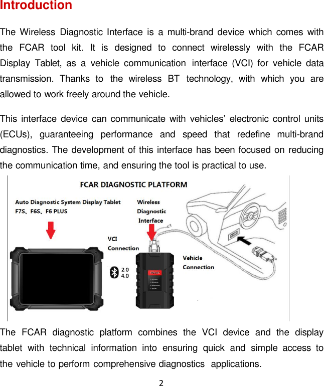 2  Introduction  The Wireless  Diagnostic  Interface is  a  multi-brand device  which  comes  with the  FCAR  tool  kit.  It is  designed  to  connect  wirelessly  with  the  FCAR Display  Tablet,  as  a  vehicle  communication  interface  (VCI)  for  vehicle  data transmission.  Thanks  to  the  wireless  BT  technology,  with  which  you  are allowed to work freely around the vehicle.  This interface device can communicate with vehicles’ electronic control units (ECUs),  guaranteeing  performance  and  speed  that  redefine  multi-brand diagnostics. The development of this interface has been focused on reducing the communication time, and ensuring the tool is practical to use.  The  FCAR  diagnostic  platform  combines  the  VCI  device  and  the  display tablet  with  technical  information  into  ensuring  quick  and  simple  access  to the vehicle to perform comprehensive diagnostics  applications. 