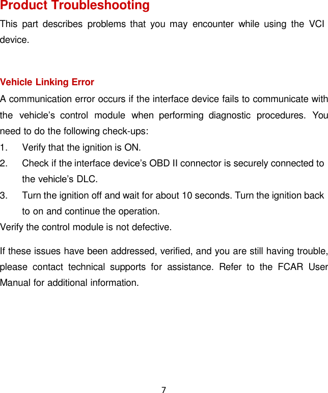 7  Product Troubleshooting This  part  describes  problems  that  you may  encounter  while  using  the  VCI device.  Vehicle Linking Error A communication error occurs if the interface device fails to communicate with the  vehicle’s  control  module  when  performing  diagnostic  procedures.  You need to do the following check-ups: 1.  Verify that the ignition is ON. 2.  Check if the interface device’s OBD II connector is securely connected to the vehicle’s DLC. 3.  Turn the ignition off and wait for about 10 seconds. Turn the ignition back to on and continue the operation. Verify the control module is not defective.  If these issues have been addressed, verified, and you are still having trouble, please  contact  technical  supports  for  assistance.  Refer  to  the  FCAR  User Manual for additional information. 