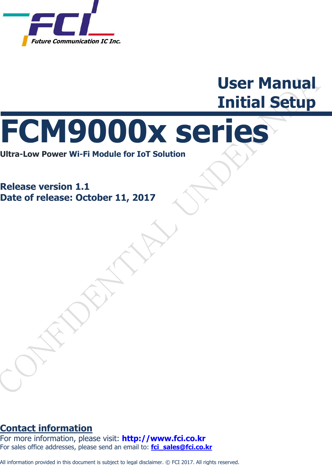           Future Communication IC Inc.  User Manual Initial Setup  FCM9000x series Ultra-Low Power Wi-Fi Module for IoT Solution   Release version 1.1 Date of release: October 11, 2017                      Contact information For more information, please visit: http://www.fci.co.kr For sales office addresses, please send an email to: fci_sales@fci.co.kr  All information provided in this document is subject to legal disclaimer. &copy;  FCI 2017. All rights reserved. 