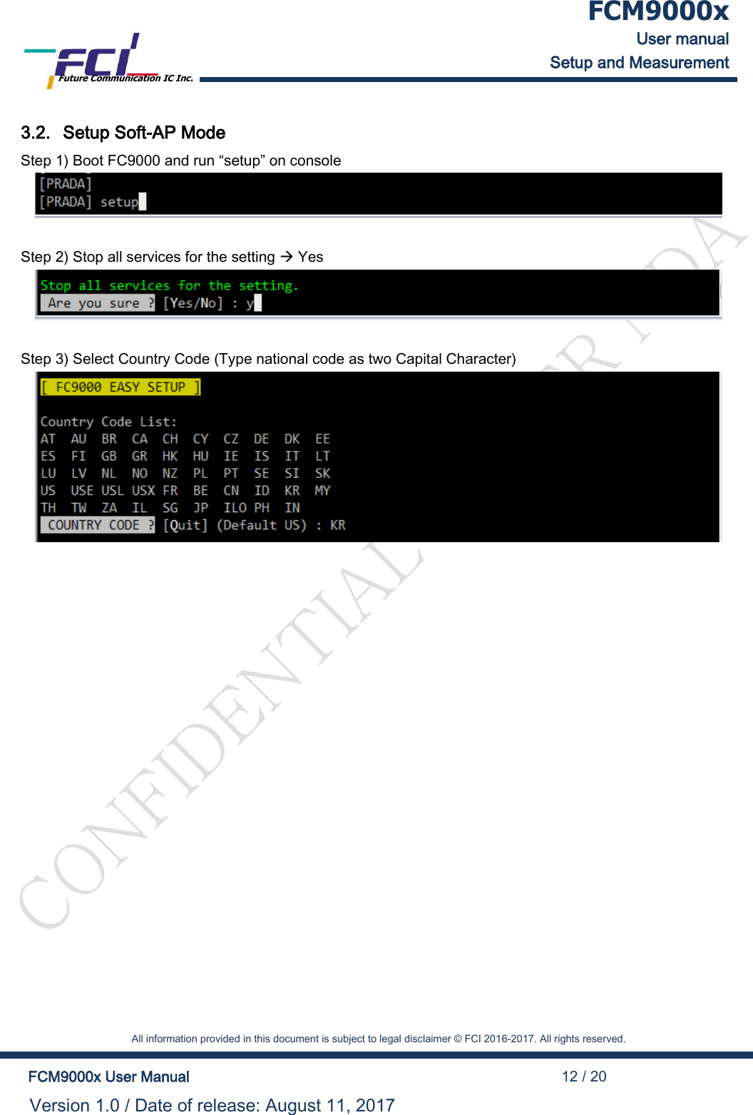  FCM9000x User manual Setup and Measurement Future Communication IC Inc.    All information provided in this document is subject to legal disclaimer &copy; FCI 2016-2017. All rights reserved.  FCM9000x User Manual                                                                                          12 / 20 Version 1.0 / Date of release: August 11, 2017  3.2. Setup Soft-AP Mode Step 1) Boot FC9000 and run &ldquo;setup&rdquo; on console   Step 2) Stop all services for the setting  Yes   Step 3) Select Country Code (Type national code as two Capital Character)  