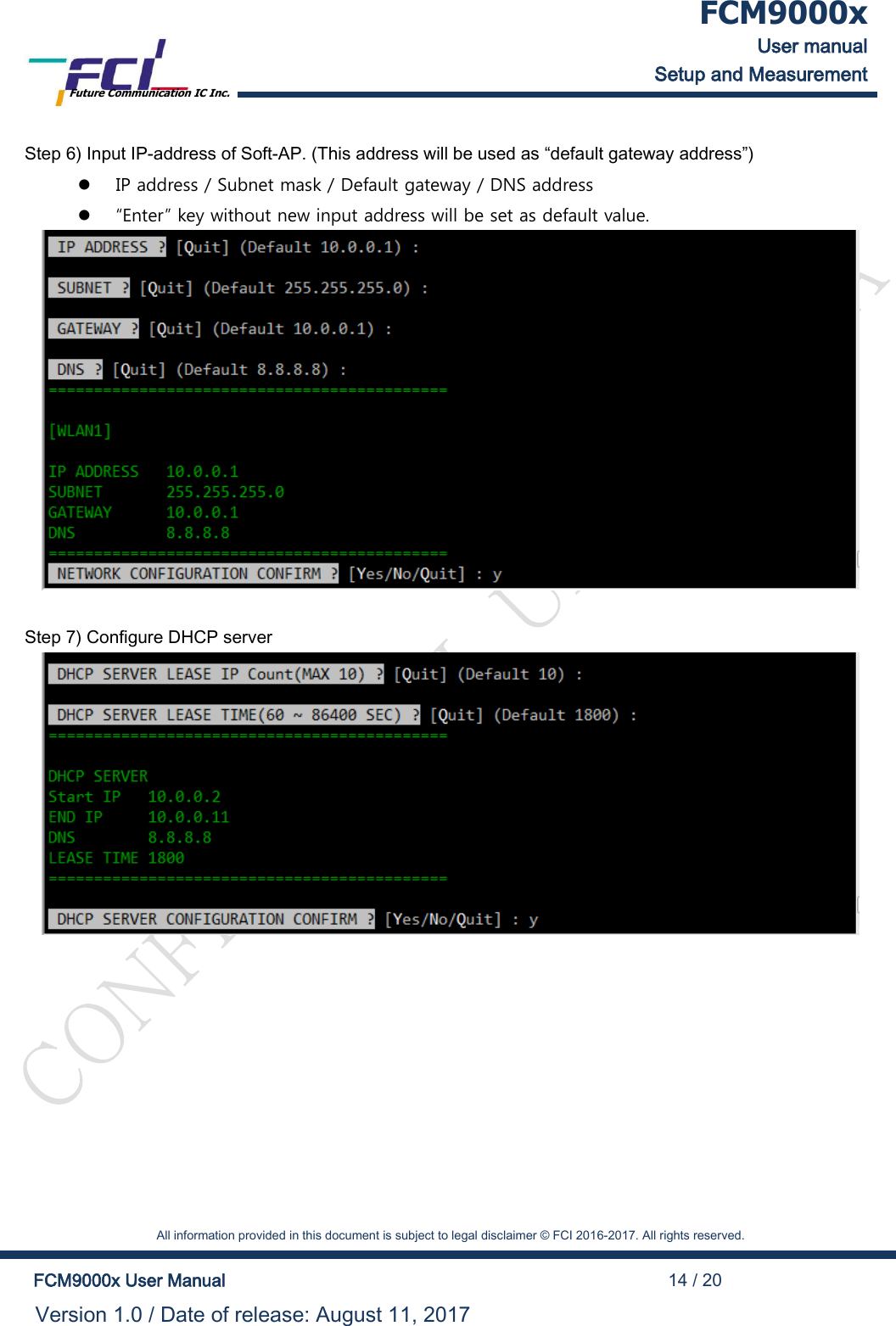  FCM9000x User manual Setup and Measurement Future Communication IC Inc.    All information provided in this document is subject to legal disclaimer &copy; FCI 2016-2017. All rights reserved.  FCM9000x User Manual                                                                                          14 / 20 Version 1.0 / Date of release: August 11, 2017  Step 6) Input IP-address of Soft-AP. (This address will be used as &ldquo;default gateway address&rdquo;)   IP address / Subnet mask / Default gateway / DNS address   &ldquo;Enter&rdquo; key without new input address will be set as default value.   Step 7) Configure DHCP server  