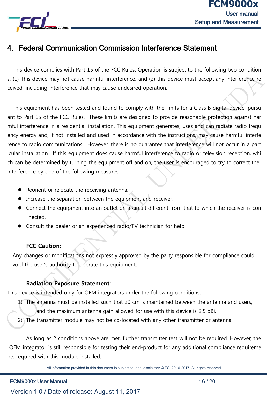  FCM9000x User manual Setup and Measurement Future Communication IC Inc.    All information provided in this document is subject to legal disclaimer &copy; FCI 2016-2017. All rights reserved.  FCM9000x User Manual                                                                                          16 / 20 Version 1.0 / Date of release: August 11, 2017  4. Federal Communication Commission Interference Statement  This device complies with Part 15 of the FCC Rules. Operation is subject to the following two conditions: (1) This device may not cause harmful interference, and (2) this device must accept any interference received, including interference that may cause undesired operation.  This equipment has been tested and found to comply with the limits for a Class B digital device, pursuant to Part 15 of the FCC Rules.  These limits are designed to provide reasonable protection against harmful interference in a residential installation. This equipment generates, uses and can radiate radio frequency energy and, if not installed and used in accordance with the instructions, may cause harmful interference to radio communications.  However, there is no guarantee that interference will not occur in a particular installation.  If this equipment does cause harmful interference to radio or television reception, which can be determined by turning the equipment off and on, the user is encouraged to try to correct the interference by one of the following measures:     Reorient or relocate the receiving antenna.  Increase the separation between the equipment and receiver.  Connect the equipment into an outlet on a circuit different from that to which the receiver is connected.  Consult the dealer or an experienced radio/TV technician for help.     FCC Caution: Any changes or modifications not expressly approved by the party responsible for compliance could  void the user's authority to operate this equipment.   Radiation Exposure Statement: This device is intended only for OEM integrators under the following conditions: 1) The antenna must be installed such that 20 cm is maintained between the antenna and users,  and the maximum antenna gain allowed for use with this device is 2.5 dBi. 2) The transmitter module may not be co-located with any other transmitter or antenna.    As long as 2 conditions above are met, further transmitter test will not be required. However, the OEM integrator is still responsible for testing their end-product for any additional compliance requirements required with this module installed. 