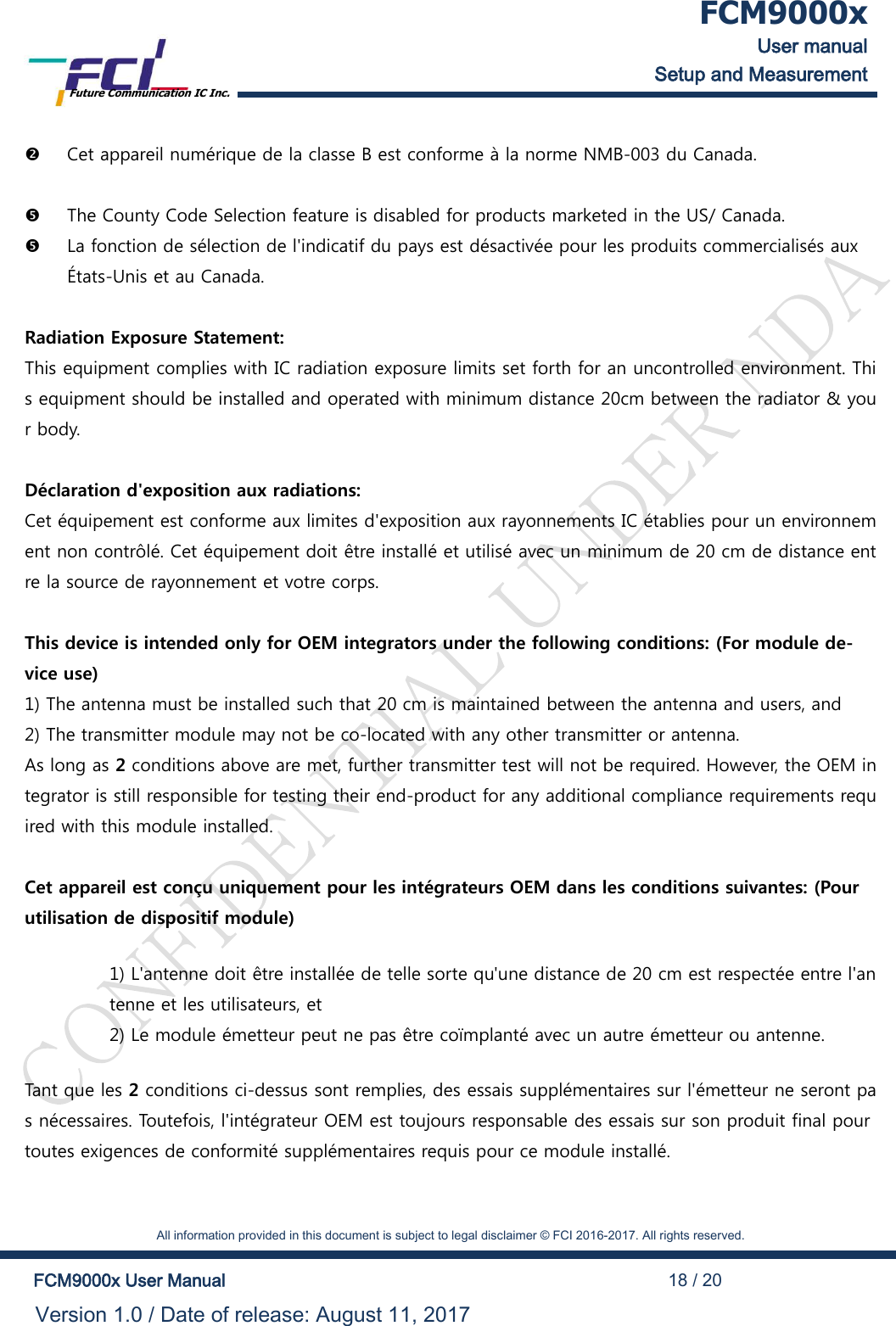  FCM9000x User manual Setup and Measurement Future Communication IC Inc.    All information provided in this document is subject to legal disclaimer &copy; FCI 2016-2017. All rights reserved.  FCM9000x User Manual                                                                                          18 / 20 Version 1.0 / Date of release: August 11, 2017   Cet appareil num&eacute;rique de la classe B est conforme &agrave; la norme NMB-003 du Canada.   The County Code Selection feature is disabled for products marketed in the US/ Canada.  La fonction de s&eacute;lection de l'indicatif du pays est d&eacute;sactiv&eacute;e pour les produits commercialis&eacute;s aux &Eacute;tats-Unis et au Canada.  Radiation Exposure Statement: This equipment complies with IC radiation exposure limits set forth for an uncontrolled environment. This equipment should be installed and operated with minimum distance 20cm between the radiator &amp; your body.  D&eacute;claration d'exposition aux radiations: Cet &eacute;quipement est conforme aux limites d'exposition aux rayonnements IC &eacute;tablies pour un environnement non contr&ocirc;l&eacute;. Cet &eacute;quipement doit &ecirc;tre install&eacute; et utilis&eacute; avec un minimum de 20 cm de distance entre la source de rayonnement et votre corps.  This device is intended only for OEM integrators under the following conditions: (For module de-vice use) 1) The antenna must be installed such that 20 cm is maintained between the antenna and users, and  2) The transmitter module may not be co-located with any other transmitter or antenna. As long as 2 conditions above are met, further transmitter test will not be required. However, the OEM integrator is still responsible for testing their end-product for any additional compliance requirements required with this module installed.  Cet appareil est con&ccedil;u uniquement pour les int&eacute;grateurs OEM dans les conditions suivantes: (Pour utilisation de dispositif module) 1) L'antenne doit &ecirc;tre install&eacute;e de telle sorte qu'une distance de 20 cm est respect&eacute;e entre l'antenne et les utilisateurs, et  2) Le module &eacute;metteur peut ne pas &ecirc;tre co&iuml;mplant&eacute; avec un autre &eacute;metteur ou antenne. Tant que les 2 conditions ci-dessus sont remplies, des essais suppl&eacute;mentaires sur l'&eacute;metteur ne seront pas n&eacute;cessaires. Toutefois, l'int&eacute;grateur OEM est toujours responsable des essais sur son produit final pour toutes exigences de conformit&eacute; suppl&eacute;mentaires requis pour ce module install&eacute;.  