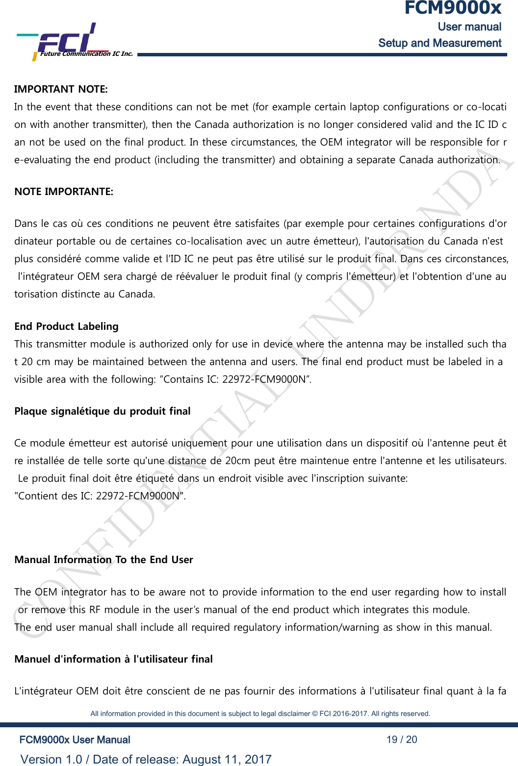  FCM9000x User manual Setup and Measurement Future Communication IC Inc.    All information provided in this document is subject to legal disclaimer &copy; FCI 2016-2017. All rights reserved.  FCM9000x User Manual                                                                                          19 / 20 Version 1.0 / Date of release: August 11, 2017  IMPORTANT NOTE: In the event that these conditions can not be met (for example certain laptop configurations or co-location with another transmitter), then the Canada authorization is no longer considered valid and the IC ID can not be used on the final product. In these circumstances, the OEM integrator will be responsible for re-evaluating the end product (including the transmitter) and obtaining a separate Canada authorization. NOTE IMPORTANTE: Dans le cas o&ugrave; ces conditions ne peuvent &ecirc;tre satisfaites (par exemple pour certaines configurations d'ordinateur portable ou de certaines co-localisation avec un autre &eacute;metteur), l'autorisation du Canada n'est plus consid&eacute;r&eacute; comme valide et l'ID IC ne peut pas &ecirc;tre utilis&eacute; sur le produit final. Dans ces circonstances, l'int&eacute;grateur OEM sera charg&eacute; de r&eacute;&eacute;valuer le produit final (y compris l'&eacute;metteur) et l'obtention d'une autorisation distincte au Canada. End Product Labeling This transmitter module is authorized only for use in device where the antenna may be installed such that 20 cm may be maintained between the antenna and users. The final end product must be labeled in a visible area with the following: &ldquo;Contains IC: 22972-FCM9000N&rdquo;.  Plaque signal&eacute;tique du produit final Ce module &eacute;metteur est autoris&eacute; uniquement pour une utilisation dans un dispositif o&ugrave; l'antenne peut &ecirc;tre install&eacute;e de telle sorte qu'une distance de 20cm peut &ecirc;tre maintenue entre l'antenne et les utilisateurs. Le produit final doit &ecirc;tre &eacute;tiquet&eacute; dans un endroit visible avec l'inscription suivante:  "Contient des IC: 22972-FCM9000N".  Manual Information To the End User The OEM integrator has to be aware not to provide information to the end user regarding how to install or remove this RF module in the user&rsquo;s manual of the end product which integrates this module. The end user manual shall include all required regulatory information/warning as show in this manual. Manuel d'information &agrave; l'utilisateur final L'int&eacute;grateur OEM doit &ecirc;tre conscient de ne pas fournir des informations &agrave; l'utilisateur final quant &agrave; la fa