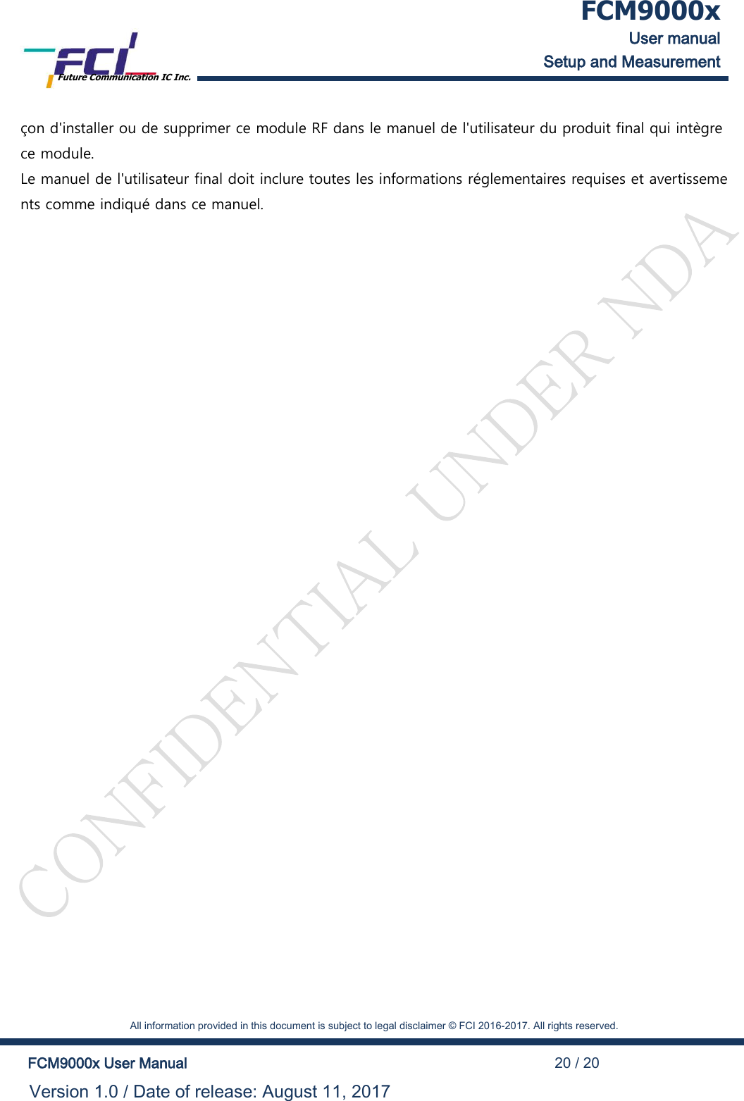  FCM9000x User manual Setup and Measurement Future Communication IC Inc.    All information provided in this document is subject to legal disclaimer &copy; FCI 2016-2017. All rights reserved.  FCM9000x User Manual                                                                                          20 / 20 Version 1.0 / Date of release: August 11, 2017  &ccedil;on d'installer ou de supprimer ce module RF dans le manuel de l'utilisateur du produit final qui int&egrave;gre ce module. Le manuel de l'utilisateur final doit inclure toutes les informations r&eacute;glementaires requises et avertissements comme indiqu&eacute; dans ce manuel.   