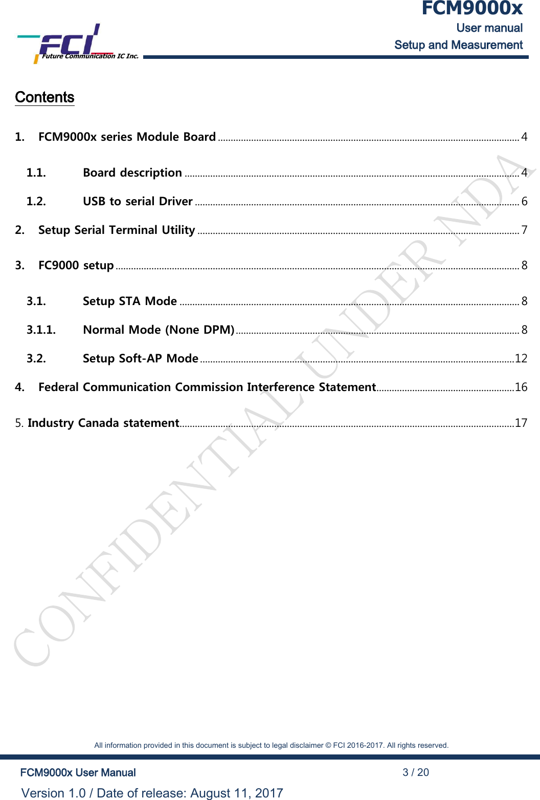  FCM9000x User manual Setup and Measurement Future Communication IC Inc.    All information provided in this document is subject to legal disclaimer &copy; FCI 2016-2017. All rights reserved.  FCM9000x User Manual                                                                                          3 / 20 Version 1.0 / Date of release: August 11, 2017  Contents  1. FCM9000x series Module Board ...................................................................................................................... 4 1.1. Board description ................................................................................................................................... 4 1.2. USB to serial Driver ............................................................................................................................... 6 2. Setup Serial Terminal Utility .............................................................................................................................. 7 3. FC9000 setup .............................................................................................................................................................. 8 3.1. Setup STA Mode ..................................................................................................................................... 8 3.1.1. Normal Mode (None DPM) ............................................................................................................... 8 3.2. Setup Soft-AP Mode ........................................................................................................................... 12 4. Federal Communication Commission Interference Statement ...................................................... 16 5. Industry Canada statement ................................................................................................................................... 17 