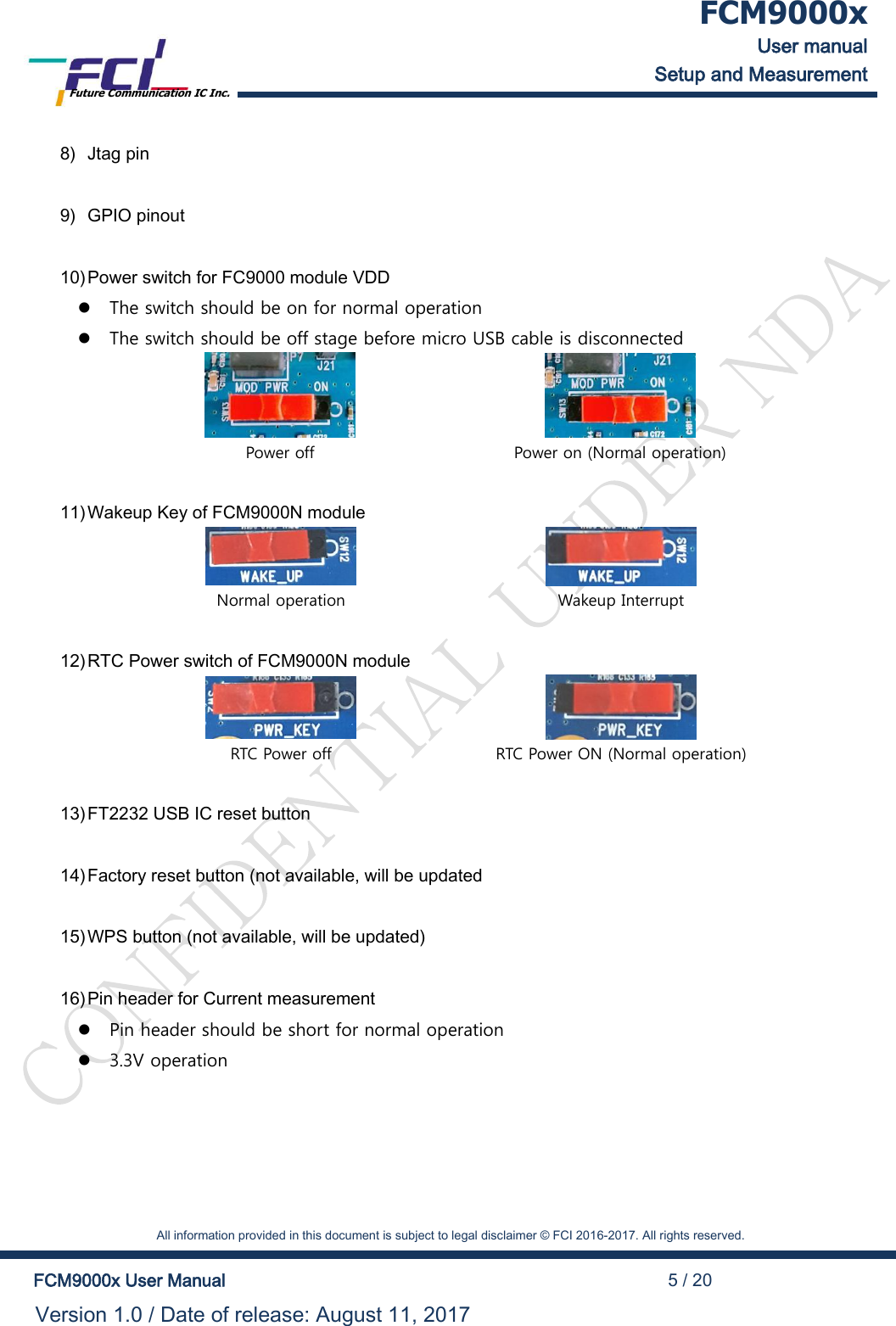  FCM9000x User manual Setup and Measurement Future Communication IC Inc.    All information provided in this document is subject to legal disclaimer &copy; FCI 2016-2017. All rights reserved.  FCM9000x User Manual                                                                                          5 / 20 Version 1.0 / Date of release: August 11, 2017  8) Jtag pin  9) GPIO pinout  10) Power switch for FC9000 module VDD  The switch should be on for normal operation  The switch should be off stage before micro USB cable is disconnected   Power off Power on (Normal operation)  11) Wakeup Key of FCM9000N module   Normal operation Wakeup Interrupt  12) RTC Power switch of FCM9000N module   RTC Power off RTC Power ON (Normal operation)  13) FT2232 USB IC reset button  14) Factory reset button (not available, will be updated  15) WPS button (not available, will be updated)  16) Pin header for Current measurement  Pin header should be short for normal operation  3.3V operation  