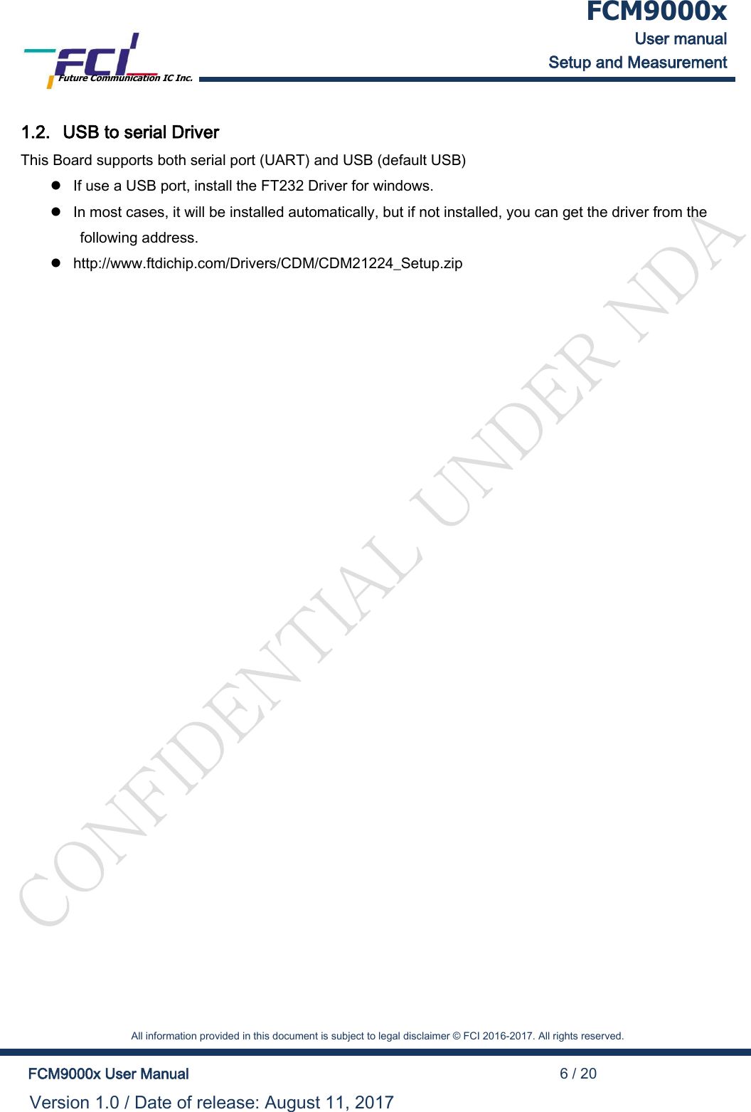  FCM9000x User manual Setup and Measurement Future Communication IC Inc.    All information provided in this document is subject to legal disclaimer &copy; FCI 2016-2017. All rights reserved.  FCM9000x User Manual                                                                                          6 / 20 Version 1.0 / Date of release: August 11, 2017  1.2. USB to serial Driver This Board supports both serial port (UART) and USB (default USB)  If use a USB port, install the FT232 Driver for windows.   In most cases, it will be installed automatically, but if not installed, you can get the driver from the following address.  http://www.ftdichip.com/Drivers/CDM/CDM21224_Setup.zip  