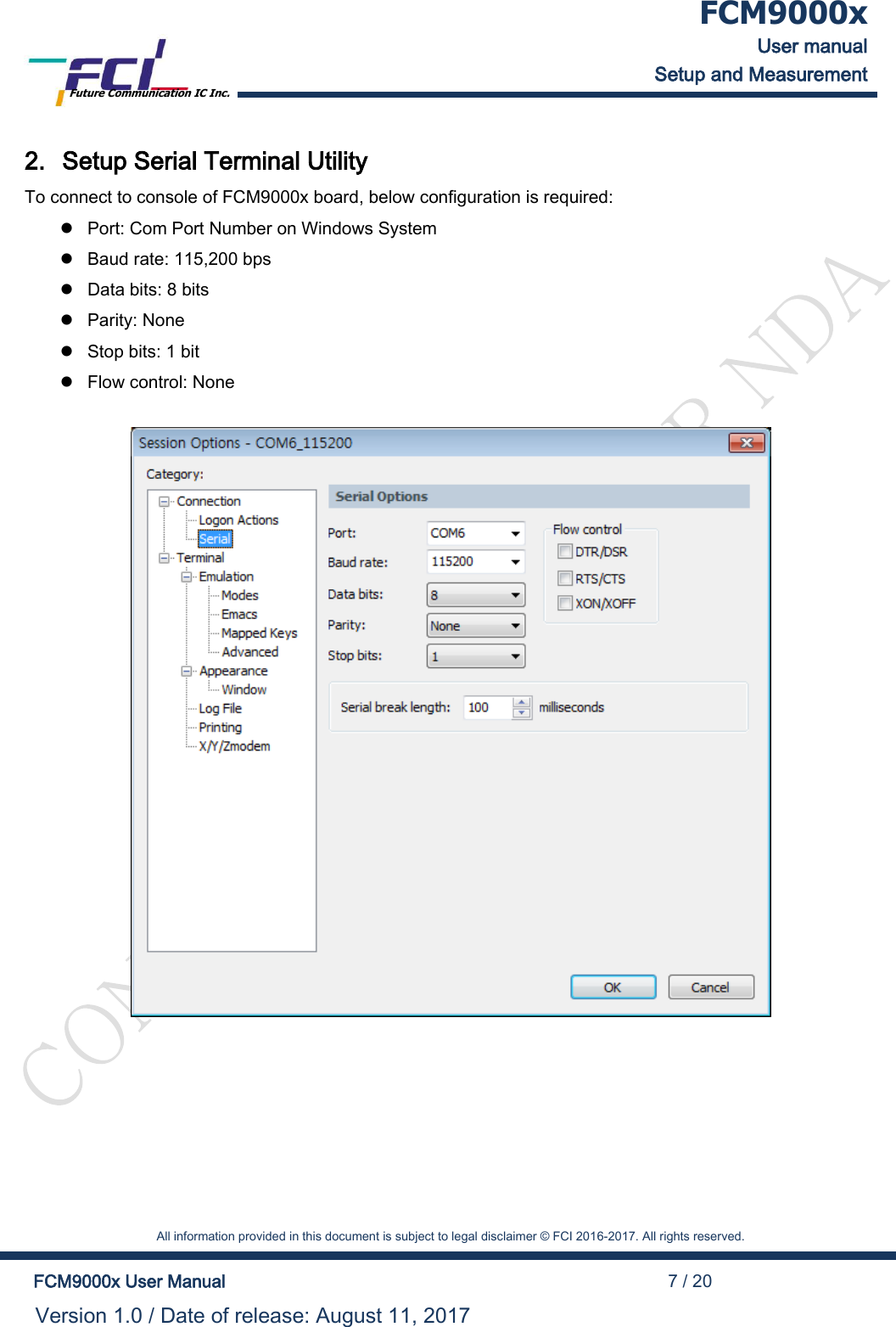  FCM9000x User manual Setup and Measurement Future Communication IC Inc.    All information provided in this document is subject to legal disclaimer &copy; FCI 2016-2017. All rights reserved.  FCM9000x User Manual                                                                                          7 / 20 Version 1.0 / Date of release: August 11, 2017  2. Setup Serial Terminal Utility To connect to console of FCM9000x board, below configuration is required:  Port: Com Port Number on Windows System  Baud rate: 115,200 bps  Data bits: 8 bits  Parity: None  Stop bits: 1 bit  Flow control: None   