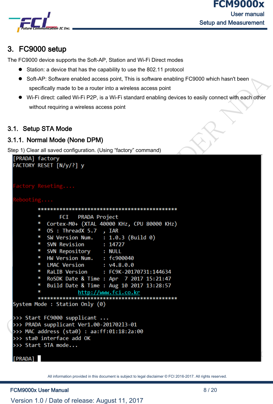  FCM9000x User manual Setup and Measurement Future Communication IC Inc.    All information provided in this document is subject to legal disclaimer &copy; FCI 2016-2017. All rights reserved.  FCM9000x User Manual                                                                                          8 / 20 Version 1.0 / Date of release: August 11, 2017  3. FC9000 setup The FC9000 device supports the Soft-AP, Station and Wi-Fi Direct modes  Station: a device that has the capability to use the 802.11 protocol  Soft-AP: Software enabled access point, This is software enabling FC9000 which hasn't been specifically made to be a router into a wireless access point  Wi-Fi direct: called Wi-Fi P2P, is a Wi-Fi standard enabling devices to easily connect with each other without requiring a wireless access point  3.1. Setup STA Mode 3.1.1. Normal Mode (None DPM) Step 1) Clear all saved configuration. (Using &ldquo;factory&rdquo; command)     
