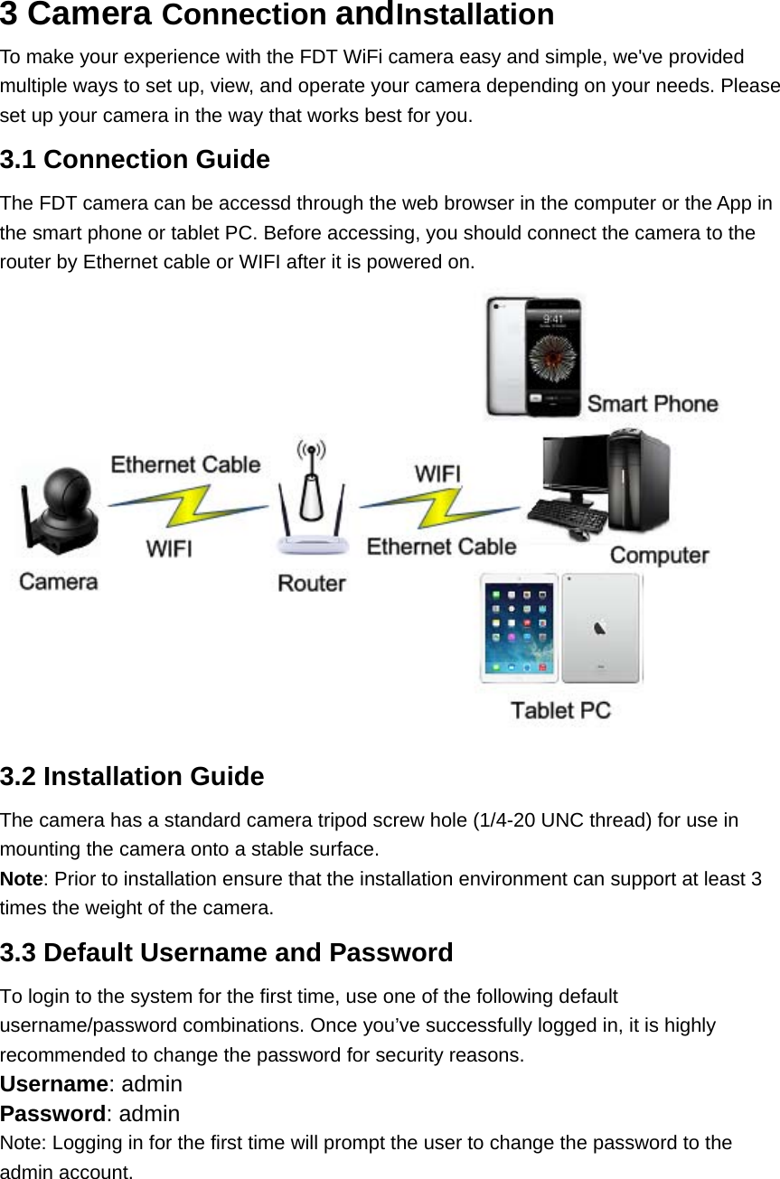 3 Camera Connection andInstallation To make your experience with the FDT WiFi camera easy and simple, we&apos;ve provided multiple ways to set up, view, and operate your camera depending on your needs. Please set up your camera in the way that works best for you. 3.1 Connection Guide The FDT camera can be accessd through the web browser in the computer or the App in the smart phone or tablet PC. Before accessing, you should connect the camera to the router by Ethernet cable or WIFI after it is powered on.  3.2 Installation Guide The camera has a standard camera tripod screw hole (1/4-20 UNC thread) for use in mounting the camera onto a stable surface.   Note: Prior to installation ensure that the installation environment can support at least 3 times the weight of the camera. 3.3 Default Username and Password To login to the system for the first time, use one of the following default username/password combinations. Once you’ve successfully logged in, it is highly recommended to change the password for security reasons.   Username: admin   Password: admin   Note: Logging in for the first time will prompt the user to change the password to the admin account.   