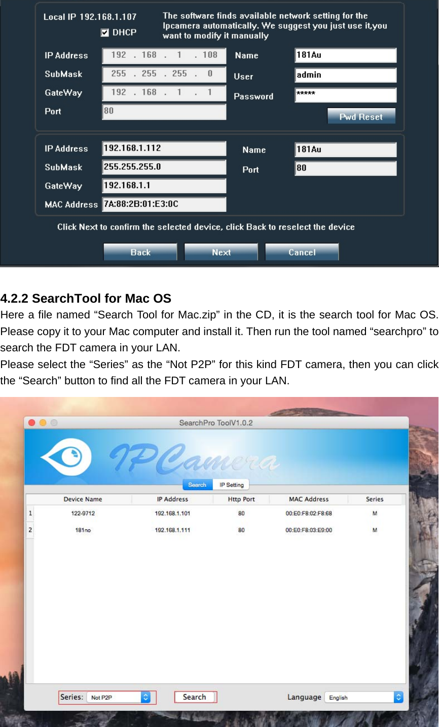   4.2.2 SearchTool for Mac OS Here a file named “Search Tool for Mac.zip” in the CD, it is the search tool for Mac OS. Please copy it to your Mac computer and install it. Then run the tool named “searchpro” to search the FDT camera in your LAN. Please select the “Series” as the “Not P2P” for this kind FDT camera, then you can click the “Search” button to find all the FDT camera in your LAN.  