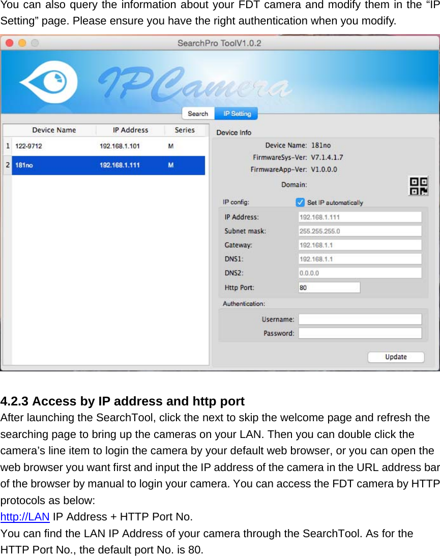 You can also query the information about your FDT camera and modify them in the “IP Setting” page. Please ensure you have the right authentication when you modify.   4.2.3 Access by IP address and http port After launching the SearchTool, click the next to skip the welcome page and refresh the searching page to bring up the cameras on your LAN. Then you can double click the camera’s line item to login the camera by your default web browser, or you can open the web browser you want first and input the IP address of the camera in the URL address bar of the browser by manual to login your camera. You can access the FDT camera by HTTP protocols as below: http://LAN IP Address + HTTP Port No. You can find the LAN IP Address of your camera through the SearchTool. As for the HTTP Port No., the default port No. is 80. 