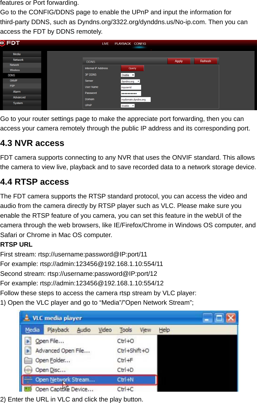 features or Port forwarding. Go to the CONFIG/DDNS page to enable the UPnP and input the information for third-party DDNS, such as Dyndns.org/3322.org/dynddns.us/No-ip.com. Then you can access the FDT by DDNS remotely.  Go to your router settings page to make the appreciate port forwarding, then you can access your camera remotely through the public IP address and its corresponding port. 4.3 NVR access FDT camera supports connecting to any NVR that uses the ONVIF standard. This allows the camera to view live, playback and to save recorded data to a network storage device.   4.4 RTSP access The FDT camera supports the RTSP standard protocol, you can access the video and audio from the camera directly by RTSP player such as VLC. Please make sure you enable the RTSP feature of you camera, you can set this feature in the webUI of the camera through the web browsers, like IE/Firefox/Chrome in Windows OS computer, and Safari or Chrome in Mac OS computer. RTSP URL   First stream: rtsp://username:password@IP:port/11 For example: rtsp://admin:123456@192.168.1.10:554/11 Second stream: rtsp://username:password@IP:port/12 For example: rtsp://admin:123456@192.168.1.10:554/12 Follow these steps to access the camera rtsp stream by VLC player: 1) Open the VLC player and go to “Media”/”Open Network Stream”;  2) Enter the URL in VLC and click the play button. 