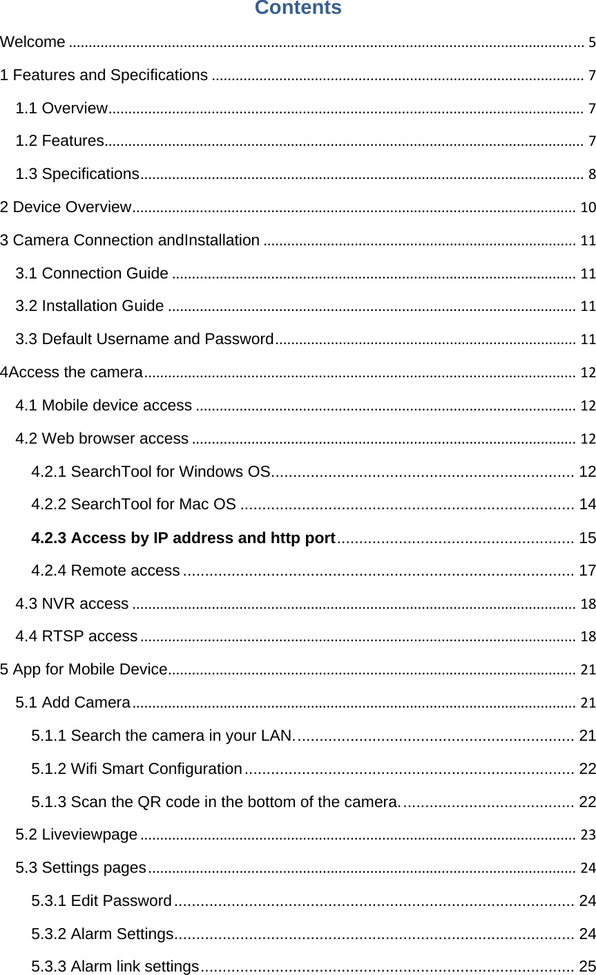 Contents Welcome..................................................................................................................................51 Features and Specifications..............................................................................................71.1 Overview........................................................................................................................71.2 Features.........................................................................................................................71.3 Specifications................................................................................................................82 Device Overview................................................................................................................103 Camera Connection andInstallation...............................................................................113.1 Connection Guide......................................................................................................113.2 Installation Guide.......................................................................................................113.3 Default Username and Password............................................................................114Access the camera.............................................................................................................124.1 Mobile device access................................................................................................124.2 Web browser access.................................................................................................124.2.1 SearchTool for Windows OS ..................................................................... 124.2.2 SearchTool for Mac OS ............................................................................ 144.2.3 Access by IP address and http port ......................................................  154.2.4 Remote access ......................................................................................... 174.3 NVR access................................................................................................................184.4 RTSP access..............................................................................................................185 App for Mobile Device.......................................................................................................215.1 Add Camera................................................................................................................215.1.1 Search the camera in your LAN. ............................................................... 215.1.2 Wifi Smart Configuration ........................................................................... 225.1.3 Scan the QR code in the bottom of the camera. ....................................... 225.2 Liveviewpage..............................................................................................................235.3 Settings pages............................................................................................................245.3.1 Edit Password ........................................................................................... 245.3.2 Alarm Settings ........................................................................................... 245.3.3 Alarm link settings ..................................................................................... 25