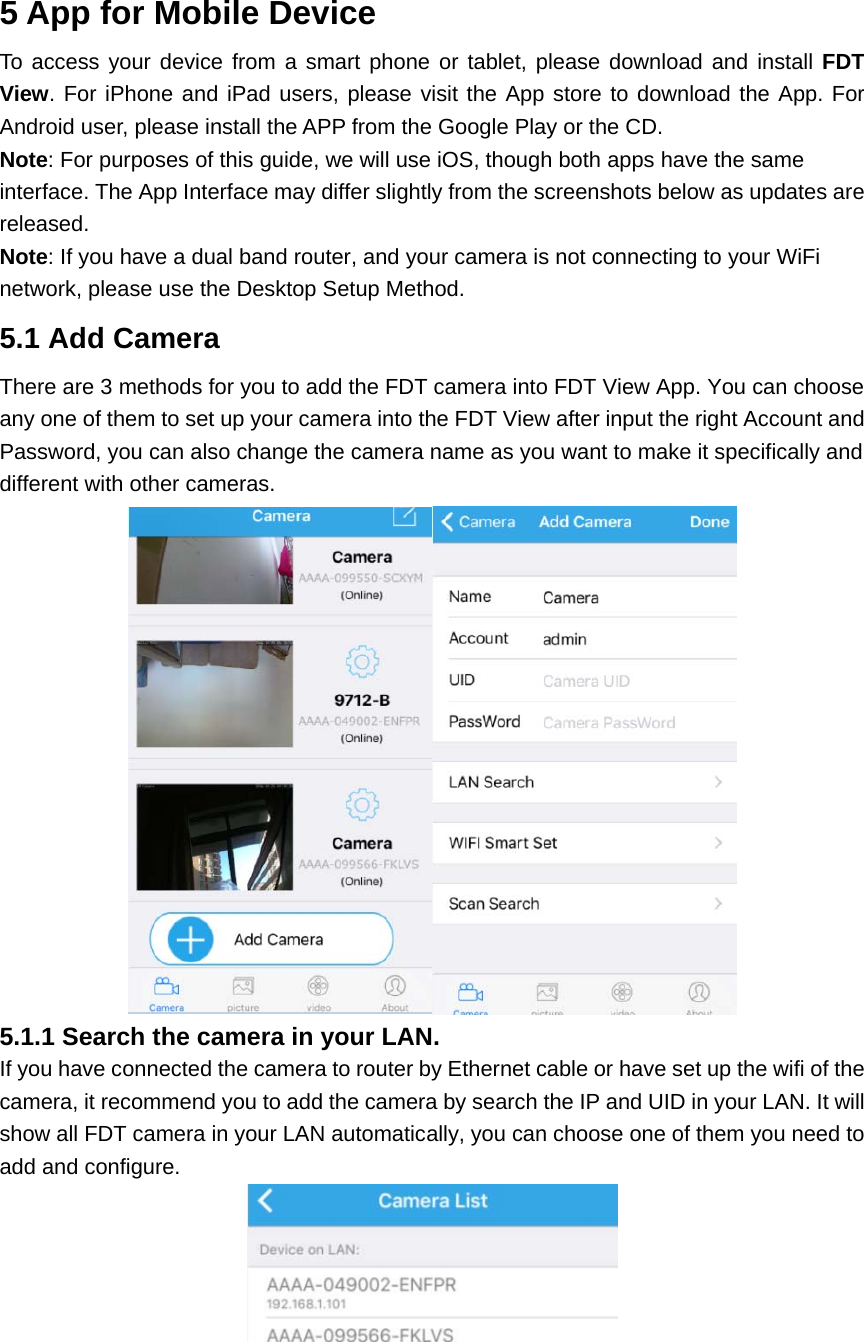 5 App for Mobile Device To access your device from a smart phone or tablet, please download and install FDT View. For iPhone and iPad users, please visit the App store to download the App. For Android user, please install the APP from the Google Play or the CD.   Note: For purposes of this guide, we will use iOS, though both apps have the same interface. The App Interface may differ slightly from the screenshots below as updates are released.  Note: If you have a dual band router, and your camera is not connecting to your WiFi network, please use the Desktop Setup Method. 5.1 Add Camera There are 3 methods for you to add the FDT camera into FDT View App. You can choose any one of them to set up your camera into the FDT View after input the right Account and Password, you can also change the camera name as you want to make it specifically and different with other cameras.  5.1.1 Search the camera in your LAN. If you have connected the camera to router by Ethernet cable or have set up the wifi of the camera, it recommend you to add the camera by search the IP and UID in your LAN. It will show all FDT camera in your LAN automatically, you can choose one of them you need to add and configure.   