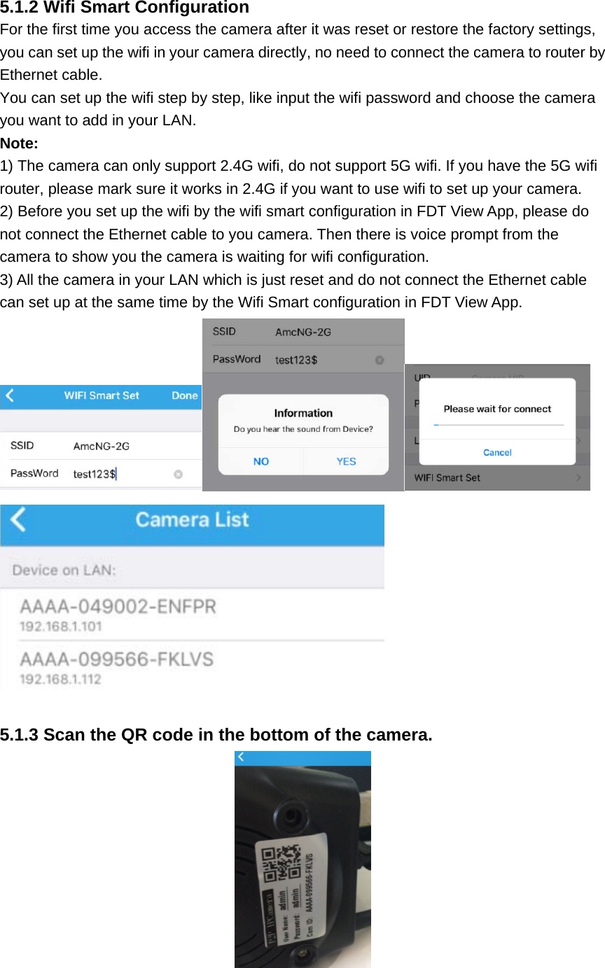 5.1.2 Wifi Smart Configuration For the first time you access the camera after it was reset or restore the factory settings, you can set up the wifi in your camera directly, no need to connect the camera to router by Ethernet cable. You can set up the wifi step by step, like input the wifi password and choose the camera you want to add in your LAN. Note:  1) The camera can only support 2.4G wifi, do not support 5G wifi. If you have the 5G wifi router, please mark sure it works in 2.4G if you want to use wifi to set up your camera. 2) Before you set up the wifi by the wifi smart configuration in FDT View App, please do not connect the Ethernet cable to you camera. Then there is voice prompt from the camera to show you the camera is waiting for wifi configuration. 3) All the camera in your LAN which is just reset and do not connect the Ethernet cable can set up at the same time by the Wifi Smart configuration in FDT View App.   5.1.3 Scan the QR code in the bottom of the camera.   