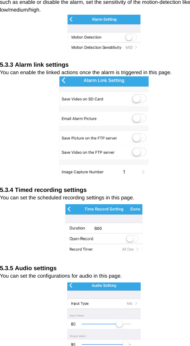 such as enable or disable the alarm, set the sensitivity of the motion-detection like low/medium/high.   5.3.3 Alarm link settings You can enable the linked actions once the alarm is triggered in this page.   5.3.4 Timed recording settings You can set the scheduled recording settings in this page.   5.3.5 Audio settings You can set the configurations for audio in this page.  