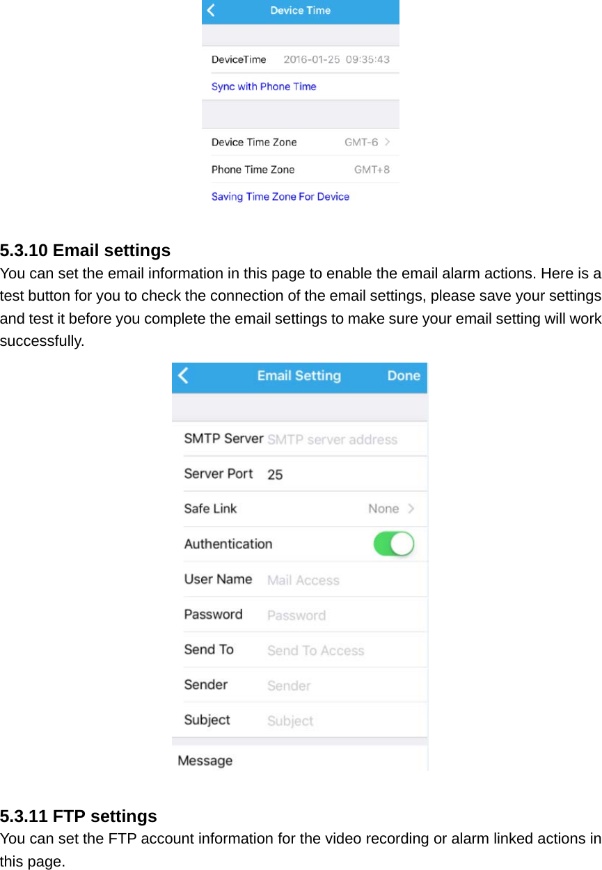   5.3.10 Email settings You can set the email information in this page to enable the email alarm actions. Here is a test button for you to check the connection of the email settings, please save your settings and test it before you complete the email settings to make sure your email setting will work successfully.   5.3.11 FTP settings You can set the FTP account information for the video recording or alarm linked actions in this page. 