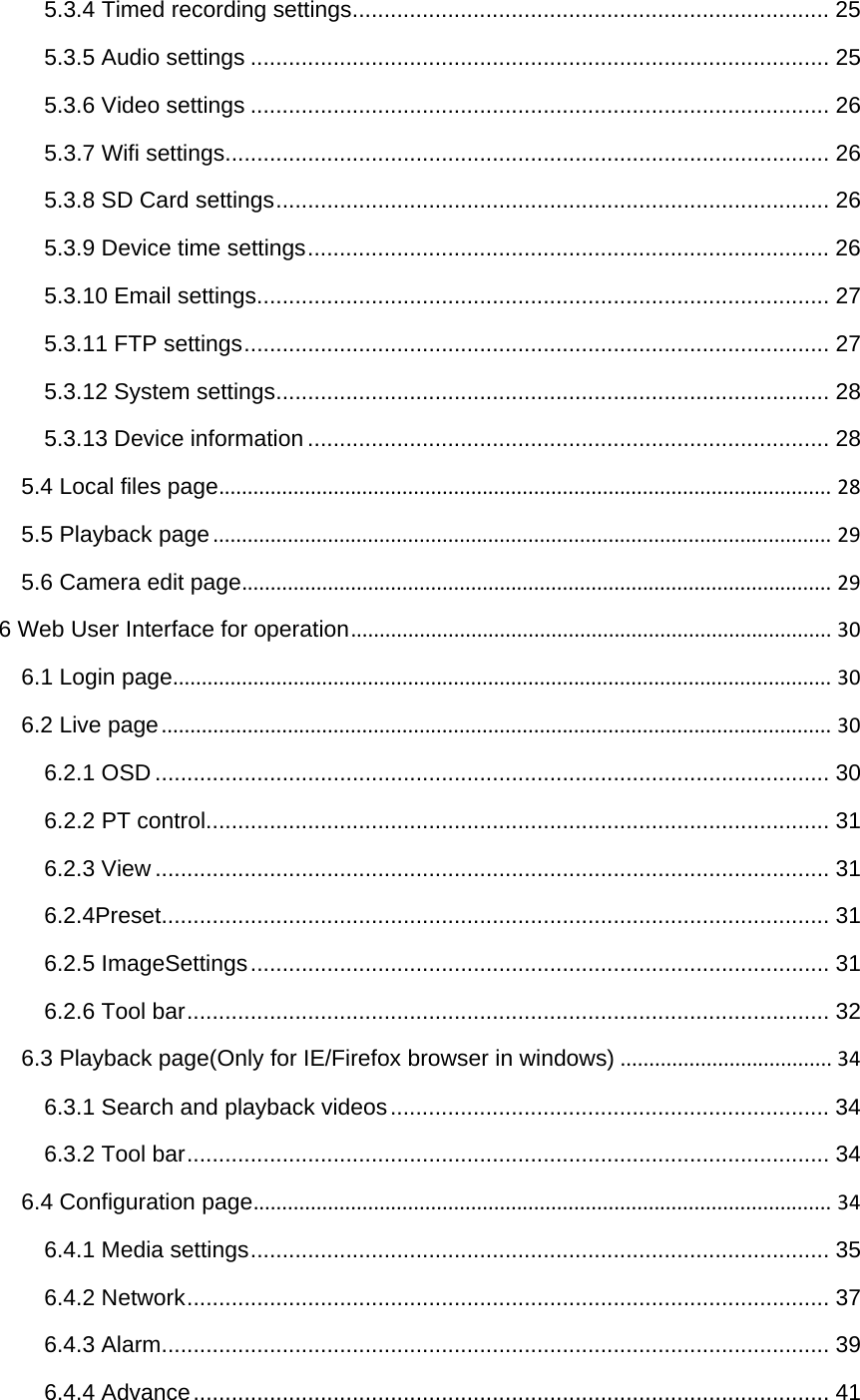 5.3.4 Timed recording settings ........................................................................... 255.3.5 Audio settings ........................................................................................... 255.3.6 Video settings ........................................................................................... 265.3.7 Wifi settings ............................................................................................... 265.3.8 SD Card settings ....................................................................................... 265.3.9 Device time settings .................................................................................. 265.3.10 Email settings .......................................................................................... 275.3.11 FTP settings ............................................................................................ 275.3.12 System settings ....................................................................................... 285.3.13 Device information .................................................................................. 285.4 Local files page...........................................................................................................285.5 Playback page............................................................................................................295.6 Camera edit page.......................................................................................................296 Web User Interface for operation....................................................................................306.1 Login page...................................................................................................................306.2 Live page.....................................................................................................................306.2.1 OSD .......................................................................................................... 306.2.2 PT control .................................................................................................. 316.2.3 View .......................................................................................................... 316.2.4Preset......................................................................................................... 316.2.5 ImageSettings ........................................................................................... 316.2.6 Tool bar ..................................................................................................... 326.3 Playback page(Only for IE/Firefox browser in windows).....................................346.3.1 Search and playback videos ..................................................................... 346.3.2 Tool bar ..................................................................................................... 346.4 Configuration page.....................................................................................................346.4.1 Media settings ........................................................................................... 356.4.2 Network ..................................................................................................... 376.4.3 Alarm ......................................................................................................... 396.4.4 Advance .................................................................................................... 41