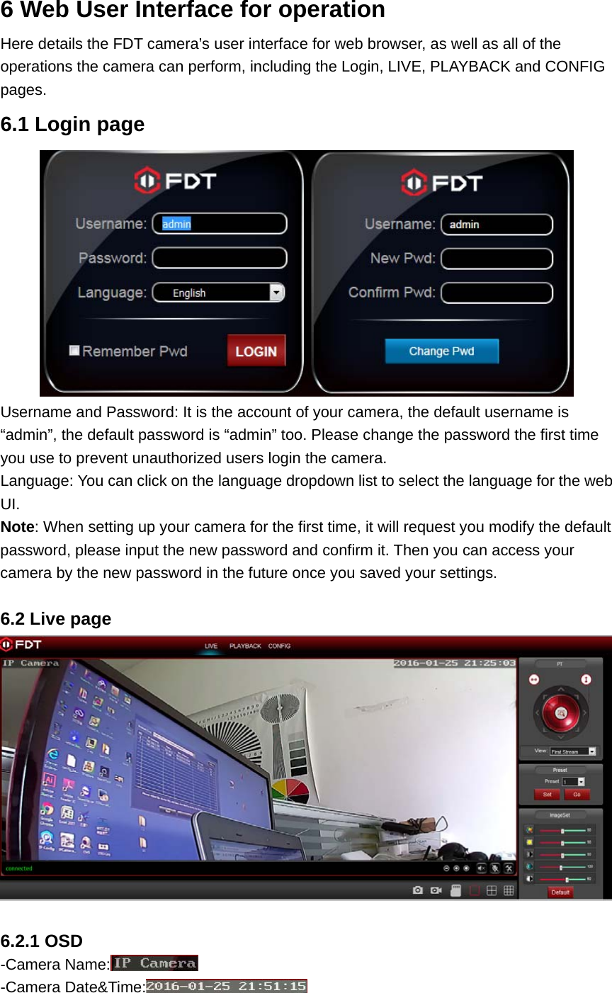 6 Web User Interface for operation Here details the FDT camera’s user interface for web browser, as well as all of the operations the camera can perform, including the Login, LIVE, PLAYBACK and CONFIG pages. 6.1 Login page  Username and Password: It is the account of your camera, the default username is “admin”, the default password is “admin” too. Please change the password the first time you use to prevent unauthorized users login the camera. Language: You can click on the language dropdown list to select the language for the web UI. Note: When setting up your camera for the first time, it will request you modify the default password, please input the new password and confirm it. Then you can access your camera by the new password in the future once you saved your settings.  6.2 Live page   6.2.1 OSD -Camera Name:  -Camera Date&amp;Time:  