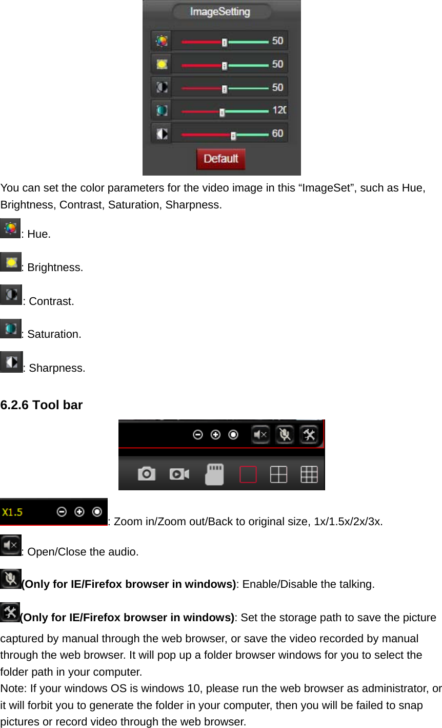  You can set the color parameters for the video image in this “ImageSet”, such as Hue, Brightness, Contrast, Saturation, Sharpness. : Hue. : Brightness. : Contrast. : Saturation. : Sharpness.  6.2.6 Tool bar  : Zoom in/Zoom out/Back to original size, 1x/1.5x/2x/3x. : Open/Close the audio. (Only for IE/Firefox browser in windows): Enable/Disable the talking. (Only for IE/Firefox browser in windows): Set the storage path to save the picture captured by manual through the web browser, or save the video recorded by manual through the web browser. It will pop up a folder browser windows for you to select the folder path in your computer. Note: If your windows OS is windows 10, please run the web browser as administrator, or it will forbit you to generate the folder in your computer, then you will be failed to snap pictures or record video through the web browser. 