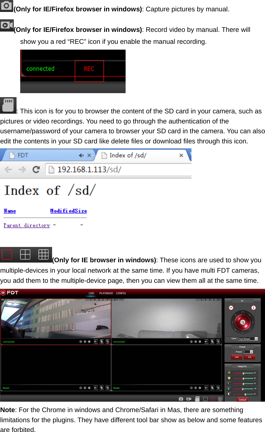 (Only for IE/Firefox browser in windows): Capture pictures by manual. (Only for IE/Firefox browser in windows): Record video by manual. There will show you a red “REC” icon if you enable the manual recording. : This icon is for you to browser the content of the SD card in your camera, such as pictures or video recordings. You need to go through the authentication of the username/password of your camera to browser your SD card in the camera. You can also edit the contents in your SD card like delete files or download files through this icon.  (Only for IE browser in windows): These icons are used to show you multiple-devices in your local network at the same time. If you have multi FDT cameras, you add them to the multiple-device page, then you can view them all at the same time.  Note: For the Chrome in windows and Chrome/Safari in Mas, there are something limitations for the plugins. They have different tool bar show as below and some features are forbited. 