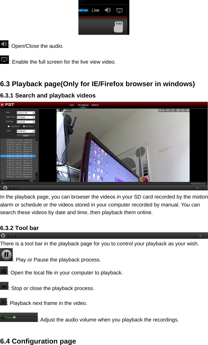  : Open/Close the audio. : Enable the full screen for the live view video.  6.3 Playback page(Only for IE/Firefox browser in windows) 6.3.1 Search and playback videos  In the playback page, you can browser the videos in your SD card recorded by the motion alarm or schedule or the videos stored in your computer recorded by manual. You can search these videos by date and time, then playback them online.  6.3.2 Tool bar There is a tool bar in the playback page for you to control your playback as your wish. : Play or Pause the playback process. : Open the local file in your computer to playback. : Stop or close the playback process. : Playback next frame in the video. : Adjust the audio volume when you playback the recordings.  6.4 Configuration page 