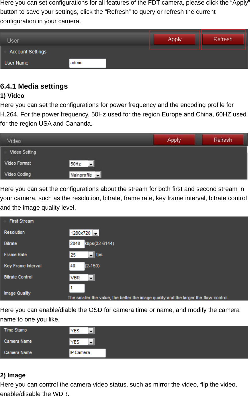 Here you can set configurations for all features of the FDT camera, please click the “Apply” button to save your settings, click the “Refresh” to query or refresh the current configuration in your camera.   6.4.1 Media settings 1) Video Here you can set the configurations for power frequency and the encoding profile for H.264. For the power frequency, 50Hz used for the region Europe and China, 60HZ used for the region USA and Cananda.  Here you can set the configurations about the stream for both first and second stream in your camera, such as the resolution, bitrate, frame rate, key frame interval, bitrate control and the image quality level.  Here you can enable/diable the OSD for camera time or name, and modify the camera name to one you like.   2) Image Here you can control the camera video status, such as mirror the video, flip the video, enable/disable the WDR. 