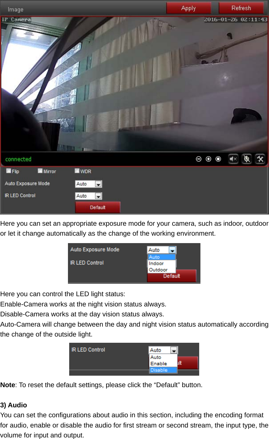  Here you can set an appropriate exposure mode for your camera, such as indoor, outdoor or let it change automatically as the change of the working environment.  Here you can control the LED light status: Enable-Camera works at the night vision status always. Disable-Camera works at the day vision status always. Auto-Camera will change between the day and night vision status automatically according the change of the outside light.  Note: To reset the default settings, please click the “Default” button.  3) Audio You can set the configurations about audio in this section, including the encoding format for audio, enable or disable the audio for first stream or second stream, the input type, the volume for input and output. 