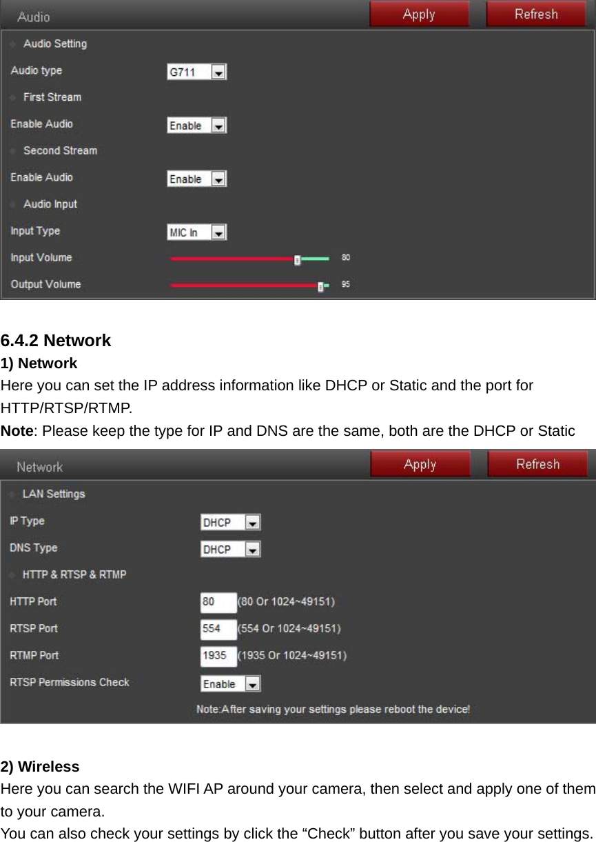   6.4.2 Network 1) Network Here you can set the IP address information like DHCP or Static and the port for HTTP/RTSP/RTMP. Note: Please keep the type for IP and DNS are the same, both are the DHCP or Static   2) Wireless Here you can search the WIFI AP around your camera, then select and apply one of them to your camera. You can also check your settings by click the “Check” button after you save your settings. 