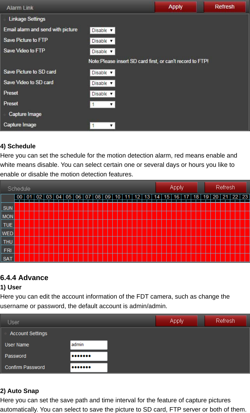   4) Schedule Here you can set the schedule for the motion detection alarm, red means enable and white means disable. You can select certain one or several days or hours you like to enable or disable the motion detection features.   6.4.4 Advance 1) User Here you can edit the account information of the FDT camera, such as change the username or password, the default account is admin/admin.   2) Auto Snap Here you can set the save path and time interval for the feature of capture pictures automatically. You can select to save the picture to SD card, FTP server or both of them. 