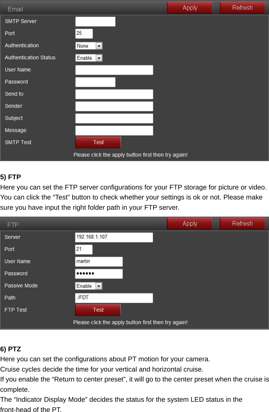   5) FTP Here you can set the FTP server configurations for your FTP storage for picture or video. You can click the “Test” button to check whether your settings is ok or not. Please make sure you have input the right folder path in your FTP server.   6) PTZ Here you can set the configurations about PT motion for your camera. Cruise cycles decide the time for your vertical and horizontal cruise. If you enable the “Return to center preset”, it will go to the center preset when the cruise is complete. The “Indicator Display Mode” decides the status for the system LED status in the front-head of the PT. 