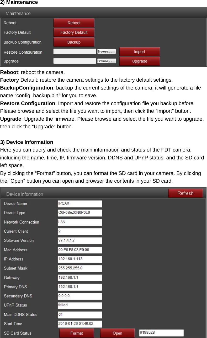 2) Maintenance  Reboot: reboot the camera. Factory Default: restore the camera settings to the factory default settings. BackupConfiguration: backup the current settings of the camera, it will generate a file name “config_backup.bin” for you to save. Restore Configuration: Import and restore the configuration file you backup before. Please browse and select the file you want to import, then click the “Import” button. Upgrade: Upgrade the firmware. Please browse and select the file you want to upgrade, then click the “Upgrade” button.  3) Device Information Here you can query and check the main information and status of the FDT camera, including the name, time, IP, firmware version, DDNS and UPnP status, and the SD card left space. By clicking the “Format” button, you can format the SD card in your camera. By clicking the “Open” button you can open and browser the contents in your SD card.  