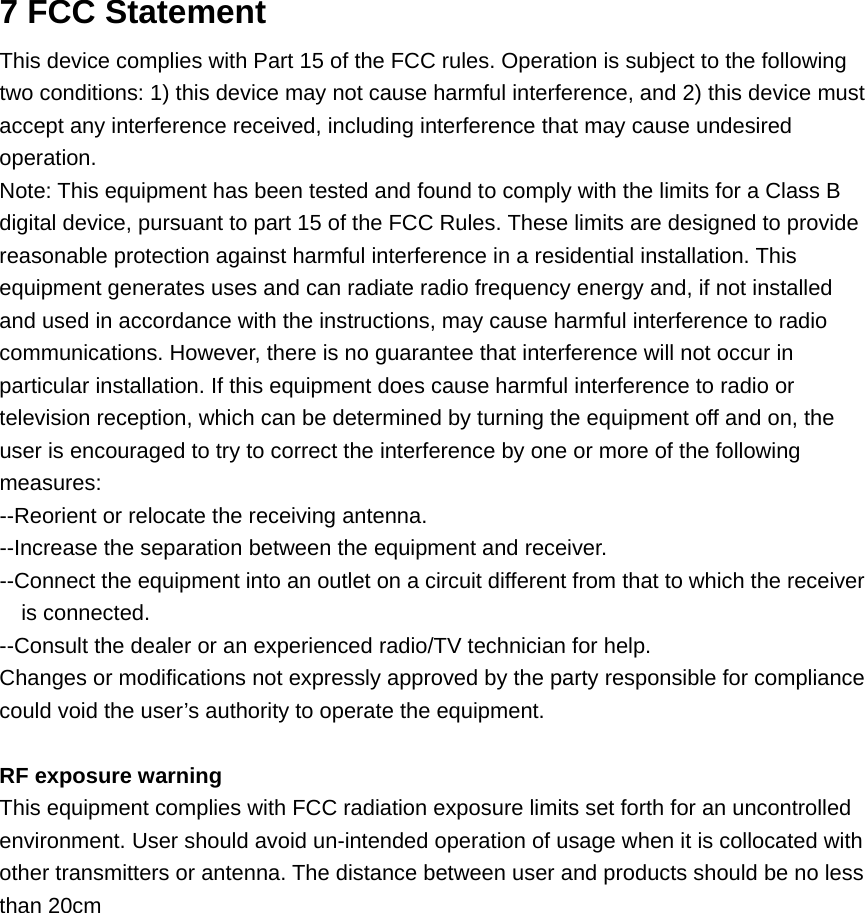 7 FCC Statement This device complies with Part 15 of the FCC rules. Operation is subject to the following two conditions: 1) this device may not cause harmful interference, and 2) this device must accept any interference received, including interference that may cause undesired operation. Note: This equipment has been tested and found to comply with the limits for a Class B digital device, pursuant to part 15 of the FCC Rules. These limits are designed to provide reasonable protection against harmful interference in a residential installation. This equipment generates uses and can radiate radio frequency energy and, if not installed and used in accordance with the instructions, may cause harmful interference to radio communications. However, there is no guarantee that interference will not occur in particular installation. If this equipment does cause harmful interference to radio or television reception, which can be determined by turning the equipment off and on, the user is encouraged to try to correct the interference by one or more of the following measures: --Reorient or relocate the receiving antenna. --Increase the separation between the equipment and receiver. --Connect the equipment into an outlet on a circuit different from that to which the receiver is connected. --Consult the dealer or an experienced radio/TV technician for help. Changes or modifications not expressly approved by the party responsible for compliance could void the user’s authority to operate the equipment. RF exposure warning This equipment complies with FCC radiation exposure limits set forth for an uncontrolled environment. User should avoid un-intended operation of usage when it is collocated with other transmitters or antenna. The distance between user and products should be no less than 20cm  