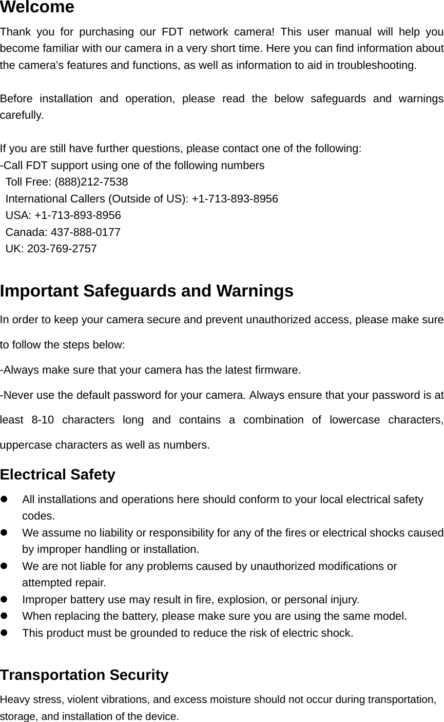 Welcome Thank you for purchasing our FDT network camera! This user manual will help you become familiar with our camera in a very short time. Here you can find information about the camera’s features and functions, as well as information to aid in troubleshooting.  Before installation and operation, please read the below safeguards and warnings carefully.  If you are still have further questions, please contact one of the following: -Call FDT support using one of the following numbers   Toll Free: (888)212-7538   International Callers (Outside of US): +1-713-893-8956  USA: +1-713-893-8956  Canada: 437-888-0177  UK: 203-769-2757    Important Safeguards and Warnings In order to keep your camera secure and prevent unauthorized access, please make sure to follow the steps below: -Always make sure that your camera has the latest firmware. -Never use the default password for your camera. Always ensure that your password is at least 8-10 characters long and contains a combination of lowercase characters, uppercase characters as well as numbers. Electrical Safety   All installations and operations here should conform to your local electrical safety codes.    We assume no liability or responsibility for any of the fires or electrical shocks caused by improper handling or installation.     We are not liable for any problems caused by unauthorized modifications or attempted repair.   Improper battery use may result in fire, explosion, or personal injury.   When replacing the battery, please make sure you are using the same model.   This product must be grounded to reduce the risk of electric shock.  Transportation Security   Heavy stress, violent vibrations, and excess moisture should not occur during transportation, storage, and installation of the device. 