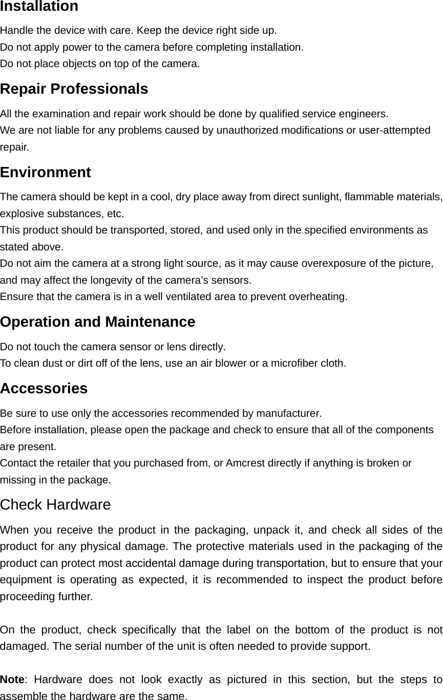 Installation  Handle the device with care. Keep the device right side up.   Do not apply power to the camera before completing installation.   Do not place objects on top of the camera. Repair Professionals   All the examination and repair work should be done by qualified service engineers.   We are not liable for any problems caused by unauthorized modifications or user-attempted repair. Environment  The camera should be kept in a cool, dry place away from direct sunlight, flammable materials, explosive substances, etc.   This product should be transported, stored, and used only in the specified environments as stated above.   Do not aim the camera at a strong light source, as it may cause overexposure of the picture, and may affect the longevity of the camera’s sensors.   Ensure that the camera is in a well ventilated area to prevent overheating. Operation and Maintenance   Do not touch the camera sensor or lens directly.   To clean dust or dirt off of the lens, use an air blower or a microfiber cloth. Accessories  Be sure to use only the accessories recommended by manufacturer.   Before installation, please open the package and check to ensure that all of the components are present.   Contact the retailer that you purchased from, or Amcrest directly if anything is broken or missing in the package. Check Hardware When you receive the product in the packaging, unpack it, and check all sides of the product for any physical damage. The protective materials used in the packaging of the product can protect most accidental damage during transportation, but to ensure that your equipment is operating as expected, it is recommended to inspect the product before proceeding further.  On the product, check specifically that the label on the bottom of the product is not damaged. The serial number of the unit is often needed to provide support.  Note: Hardware does not look exactly as pictured in this section, but the steps to assemble the hardware are the same.   