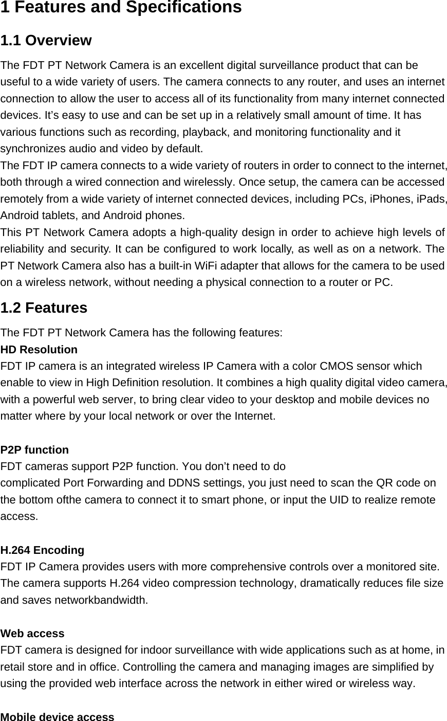 1 Features and Specifications 1.1 Overview The FDT PT Network Camera is an excellent digital surveillance product that can be useful to a wide variety of users. The camera connects to any router, and uses an internet connection to allow the user to access all of its functionality from many internet connected devices. It’s easy to use and can be set up in a relatively small amount of time. It has various functions such as recording, playback, and monitoring functionality and it synchronizes audio and video by default.   The FDT IP camera connects to a wide variety of routers in order to connect to the internet, both through a wired connection and wirelessly. Once setup, the camera can be accessed remotely from a wide variety of internet connected devices, including PCs, iPhones, iPads, Android tablets, and Android phones.   This PT Network Camera adopts a high-quality design in order to achieve high levels of reliability and security. It can be configured to work locally, as well as on a network. The PT Network Camera also has a built-in WiFi adapter that allows for the camera to be used on a wireless network, without needing a physical connection to a router or PC. 1.2 Features The FDT PT Network Camera has the following features: HD Resolution FDT IP camera is an integrated wireless IP Camera with a color CMOS sensor which enable to view in High Definition resolution. It combines a high quality digital video camera, with a powerful web server, to bring clear video to your desktop and mobile devices no matter where by your local network or over the Internet.  P2P function FDT cameras support P2P function. You don’t need to do complicated Port Forwarding and DDNS settings, you just need to scan the QR code on the bottom ofthe camera to connect it to smart phone, or input the UID to realize remote access.  H.264 Encoding FDT IP Camera provides users with more comprehensive controls over a monitored site. The camera supports H.264 video compression technology, dramatically reduces file size and saves networkbandwidth.  Web access FDT camera is designed for indoor surveillance with wide applications such as at home, in retail store and in office. Controlling the camera and managing images are simplified by using the provided web interface across the network in either wired or wireless way.  Mobile device access 