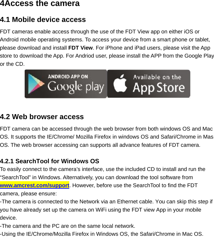 4Access the camera 4.1 Mobile device access FDT cameras enable access through the use of the FDT View app on either iOS or Android mobile operating systems. To access your device from a smart phone or tablet, please download and install FDT View. For iPhone and iPad users, please visit the App store to download the App. For Andriod user, please install the APP from the Google Play or the CD.   4.2 Web browser access FDT camera can be accessed through the web browser from both windows OS and Mac OS. It supports the IE/Chrome/ Mozilla Firefox in windows OS and Safari/Chrome in Mas OS. The web browser accessing can supports all advance features of FDT camera.  4.2.1 SearchTool for Windows OS To easily connect to the camera’s interface, use the included CD to install and run the “SearchTool” in Windows. Alternatively, you can download the tool software from www.amcrest.com/support. However, before use the SearchTool to find the FDT camera, please ensure: -The camera is connected to the Network via an Ethernet cable. You can skip this step if you have already set up the camera on WiFi using the FDT view App in your mobile device. -The camera and the PC are on the same local network. -Using the IE/Chrome/Mozilla Firefox in Windows OS, the Safari/Chrome in Mac OS. 